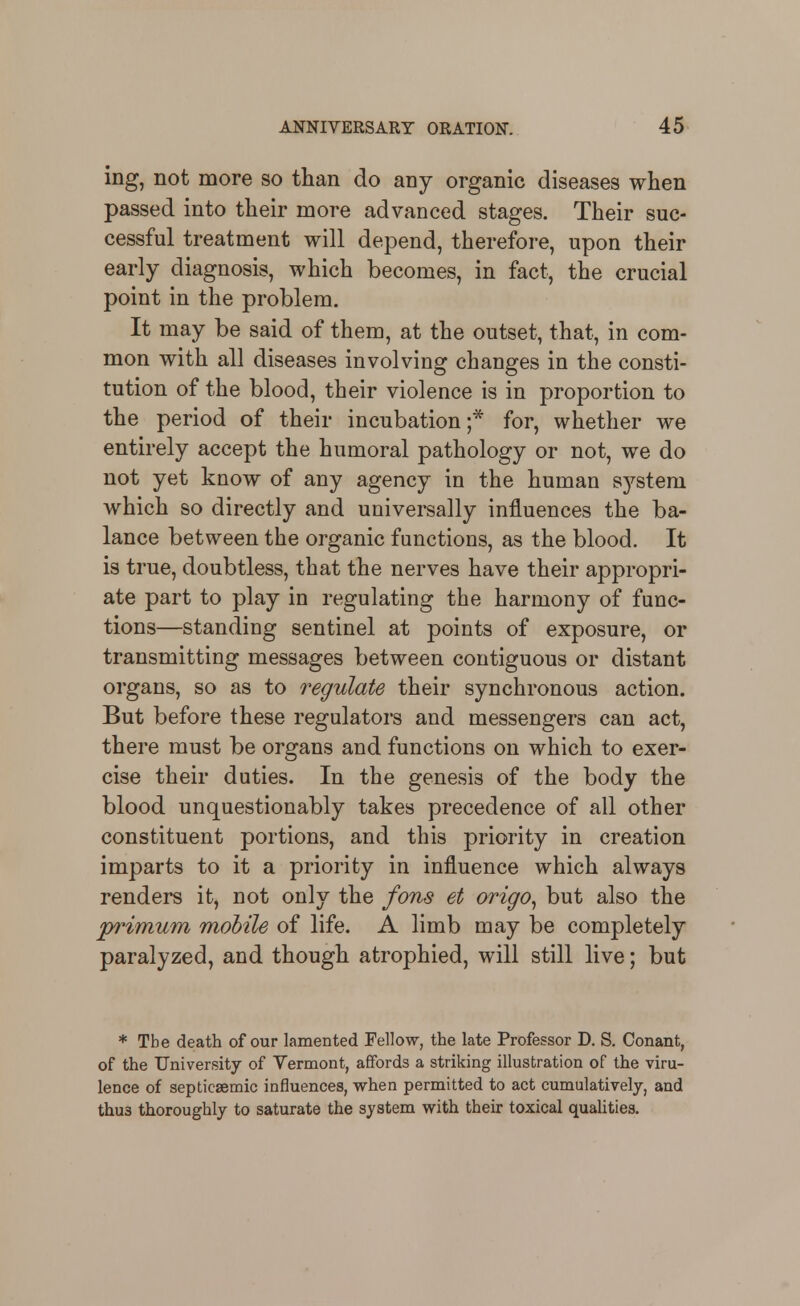 ing, not more so than do any organic diseases when passed into their more advanced stages. Their suc- cessful treatment will depend, therefore, upon their early diagnosis, which becomes, in fact, the crucial point in the problem. It may be said of them, at the outset, that, in com- mon with all diseases involving changes in the consti- tution of the blood, their violence is in proportion to the period of their incubation;* for, whether we entirely accept the humoral pathology or not, we do not yet know of any agency in the human sj'^stem which so directly and universally influences the ba- lance between the organic functions, as the blood. It is true, doubtless, that the nerves have their appropri- ate part to play in regulating the harmony of func- tions—standing sentinel at points of exposure, or transmitting messages between contiguous or distant organs, so as to regulate their synchronous action. But before these regulators and messengers can act, there must be organs and functions on which to exer- cise their duties. In the genesis of the body the blood unquestionably takes precedence of all other constituent portions, and this priority in creation imparts to it a priority in influence which always renders it, not only the fons et origo^ but also the p^imum mobile of life. A limb may be completely paralyzed, and though atrophied, will still live; but * The death of our lamented Fellow, the late Professor D. S. Conant, of the University of Vermont, affords a striking illustration of the viru- lence of septicaemic influences, when permitted to act cumulatively, and thus thoroughly to saturate the system with their toxical quahties.