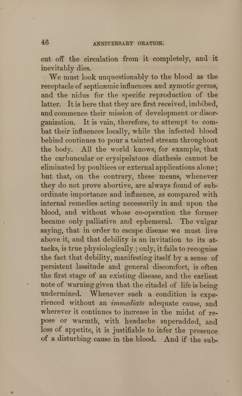 cut off the circulation from it completely, and it inevitably dies. We must look unquestionably to tlie blood as the receptacle of septicaemic influences and zymotic germs, and the nidus for the specific reproduction of the latter. It is here that they are first received, imbibed, and commence their mission of development or disor- ganization. It is vain, therefore, to attempt to com- bat their influences locally, while the infected blood behind continues to pour a tainted stream throughout the body. All the world knows, for example, that the carbuncular or erysipelatous diathesis cannot be eliminated by poultices or external applications alone; but that, on the contrary, these means, whenever they do not prove abortive, are always found of sub- ordinate importance and influence, as compared with internal I'emedies acting necessarily in and upon the blood, and Mdthout whose co-operation the former became only palliative and ephemeral. The vulgar saying, that in order to escape disease we must live above it, and that debility is an invitation to its at- tacks, is true physiologically ; only, it fails to recognise the fact that debility, manifesting itself by a sense of persistent lassitude and general discomfort, is often the first stage of an existing disease, and the earliest note of warning given that the citadel of life is being undermined. Whenever such a condition is expe- rienced without an immediate adequate cause, and wherever it continues to increase in the midst of re- pose or warmth, with headache superadded, and loss of appetite, it is justifiable to infer the presence of a disturbing cause in the blood. And if the sub-