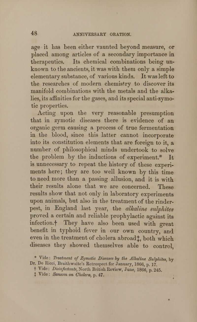 age it has been either vaunted beyond measure, or placed among articles of a secondary importance in therapeutics. Its chemical combinations being un- known to the ancients, it was with them only a simple elementary substance, of various kinds. It was left to the researches of modern chemistry to discover its manifold combinations with the metals and the alka- lies, its affinities for the gases, and its special anti-zymo- tic properties. Acting upon the very reasonable presumption that in zymotic diseases there is evidence of an organic germ causing a process of true fermentation in the blood, since this latter cannot incorporate into its constitution elements that are foreign to it, a number of philosophical minds undertook to solve the problem by the inductions of experiment.* It is unnecessary to repeat the history of these experi- ments here; they are too well known by this time to need more than a passing allusion, and it is with their results alone that we are concerned. These results show that not only in laboratory experiments upon animals, but also in the treatment of the rinder- pest, in England last year, the alkaline sulphites proved a certain and reliable prophylactic against its infection.f They have also been used with great benefit in typhoid fever in our own country, and even in the treatment of cholera abroad J, both which diseases they showed themselves able to control, * Vide: Treatment of Zymotic Diseases hy the Alkaline Sulphites, by Dr. De Ricci, Braithwaite's Retrospect for January, 1866, p. 17. t Vide: Disinfectants, North British Review, June, 1866, p. 245. X Vide : Sansom on Cholera, p. 47.