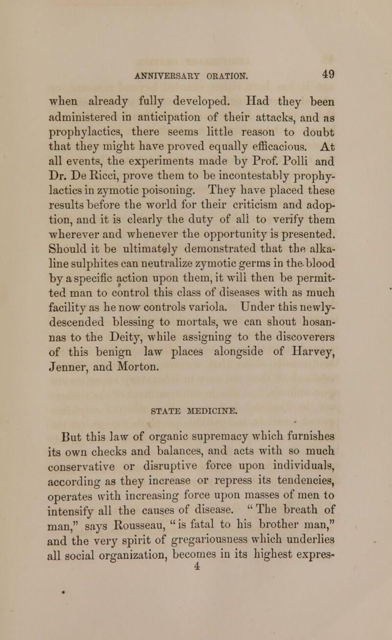 when already fully developed. Had tliey been administered in anticipation of their attacks, and as prophylactics, there seems little reason to doubt that they might have proved equally efficacious. At all events, the experiments made by Prof. PoUi and Dr. De Ricci, prove them to be incontestably prophy- lactics in zymotic poisoning. They have placed these results before the world for their criticism and adop- tion, and it is clearly the duty of all to verify them wherever and whenever the opportunity is presented. Should it be ultimately demonstrated that the alka- line sulphites can neutralize zymotic germs in the-blood by a specific action upon them, it will then be permit- ted man to control this class of diseases with as much facility as he now controls variola. Under this newly- descended blessing to mortals, we can shout hosan- nas to the Deity, while assigning to the discoverers of this benign law places alongside of Harvey, Jenner, and Morton. STATE MEDICINE. But this law of organic supremacy which furnishes its own checks and balances, and acts with so much conservative or disruptive force upon individuals, according as they increase or repress its tendencies^ operates with increasing force upon masses of men to intensify all the causes of disease.  The breath of man, says Rousseau,  is fatal to his brother man, and the very spirit of gregariousness which underlies all social organization, becomes in its highest expres-