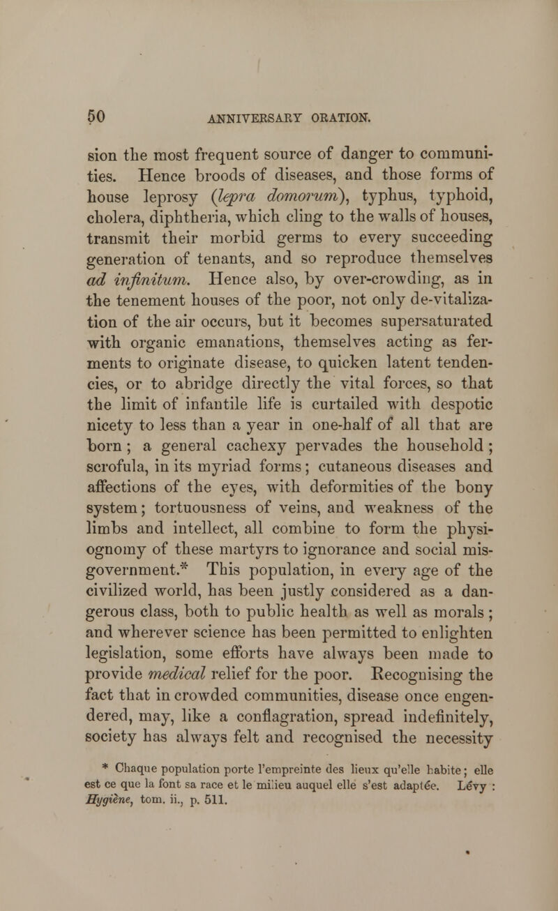 8ion the most frequent source of danger to communi- ties. Hence broods of diseases, and those forms of house leprosy (lepra domorum)^ typhus, typhoid, cholera, diphtheria, which cling to the walls of houses, transmit their morbid germs to every succeeding generation of tenants, and so reproduce themselves ad infinitum. Hence also, by over-crowding, as in the tenement houses of the poor, not only de-vitaliza- tion of the air occurs, but it becomes supersaturated with organic emanations, themselves acting as fer- ments to originate disease, to quicken latent tenden- cies, or to abridge directly the vital forces, so that the limit of infantile life is curtailed with despotic nicety to less than a year in one-half of all that are born ; a general cachexy pervades the household; scrofula, in its myriad forms; cutaneous diseases and affections of the eyes, with deformities of the bony system; tortuousness of veins, and weakness of the limbs and intellect, all combine to form the physi- ognomy of these martyrs to ignorance and social mis- government * This population, in every age of the civilized world, has been justly considered as a dan- gerous class, both to public health as well as morals; and wherever science has been permitted to enlighten legislation, some efforts have always been made to provide medical relief for the poor. Recognising the fact that in crowded communities, disease once engen- dered, may, like a conflagration, spread indefinitely, society has always felt and recognised the necessity * Chaque population porte Tempreinte des lieux qu'elle habite; elle est ce que la font sa race et le mi'.ieu auquel elle s'est adaptee. Lery : Hygiene^ torn, ii., p. 511.