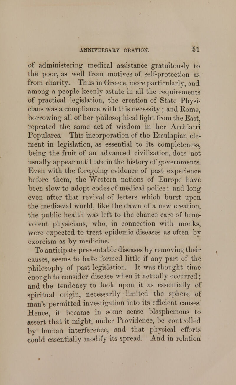 of administering medical assistance gratuitously to the poor, as well from motives of self-protection as from charity. Thus in Greece, more particularly, and among a people keenly astute in all the requirements of practical legislation, the creation of State Physi- cians was a compliance with this necessity ; and Rome, borrowing all of her philosophical light from the East, repeated the same act of wisdom in her Archiatri Populares. This incorporation of the Esculapian ele- ment in legislation, as essential to its completeness, being the fruit of an advanced civilization, does not usually appear until late in the history of governments. Even with the foregoing evidence of past experience before them, the Western nations of Europe have been slow to adopt codes of medical police; and long even after that revival of letters which burst upon the mediaeval world, like the dawn of a new creation, the public health was left to the chance care of bene- volent physicians, who, in connection with monks, were expected to treat epidemic diseases as often by exorcism as by medicine. To anticipate preventable diseases by removing their causes, seems to have formed little if any part of the philosophy of past legislation. It was thought time enough to consider disease when it actually occurred; and the tendency to look upon it as essentially of spiritual origin, necessarily limited the sphere of man's permitted investigation into its efficient causes. Hence, it became in some sense blasphemous to assert that it might, under Providence, be controlled by human interference, and that physical efforts could essentially modify its spread. And in relation