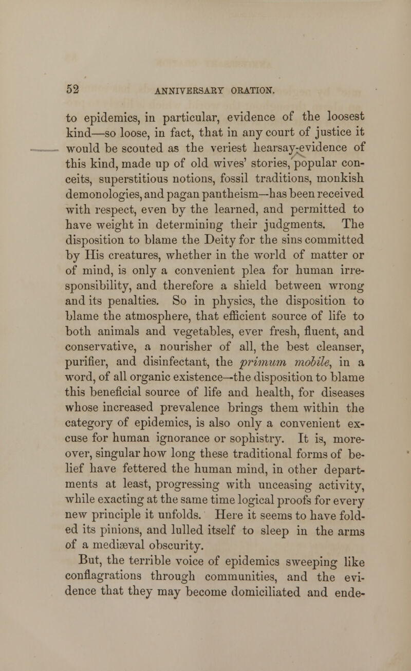 to epidemics, in particular, evidence of the loosest kind—so loose, in fact, that in any court of justice it would be scouted as the veriest hearsavrevidence of this kind, made up of old wives' stories,'popular con- ceits, superstitious notions, fossil traditions, monkish demonologies, and pagan pantheism—has been received with respect, even by the learned, and permitted to have weight in determining their judgments. The disposition to blame the Deity for the sins committed by His creatures, whether in the world of matter or of mind, is only a convenient plea for human irre- sponsibility, and therefore a shield between wrong and its penalties. So in physics, the disposition to blame the atmosphere, that efficient source of life to both animals and vegetables, ever fresh, fluent, and conservative, a nourisher of all, the best cleanser, purifier, and disinfectant, the primuin mobile^ in a word, of all organic existence—the disposition to blame this beneficial source of life and health, for diseases whose increased prevalence brings them within the category of epidemics, is also only a convenient ex- cuse for human ignorance or sophistry. It is, more- over, singular how long these traditional forms of be- lief have fettered the human mind, in other depart- ments at least, progressing with unceasing activity, while exacting at the same time logical proofs for every new principle it unfolds. Here it seems to have fold- ed its pinions, and lulled itself to sleep in the arms of a mediaeval obscurity. But, the terrible voice of epidemics sweeping like conflagrations through communities, and the evi- dence that they may become domiciliated and ende-