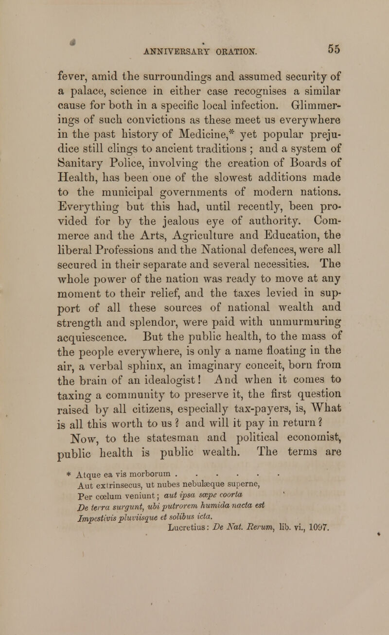 fever, amid the surroundings and assumed security of a palace, science in either case recognises a similar cause for both in a specific local infection. Glimmer- ings of such convictions as these meet us everywhere in the past history of Medicine,* yet popular preju- dice still clings to ancient traditions ; and a system of (Sanitary Police, involving the creation of Boards of Health, has been one of the slowest additions made to the municipal governments of modern nations. Everything but this had, until recently, been pro- vided for by the jealous eye of authority. Com- merce and the Arts, Agriculture and Education, the liberal Professions and the National defences, were all secured in their separate and several necessities. The whole power of the nation was ready to move at any moment to their relief, and the taxes levied in sup- port of all these sources of national wealth and strength and splendor, were paid with unmurmuring acquiescence. But the public health, to the mass of the people everywhere, is only a name floating in the air, a verbal sphinx, an imaginary conceit, born from the brain of an idealogist! And when it comes to taxing a community to preserve it, the first question raised by all citizens, especially tax-payers, is. What is all this worth to us ? and will it pay in return ? Now, to the statesman and political economist, public health is public wealth. The terms are * Atque ea vis morborum Aut extrinsecus, ut nubes nebulseque superne, Per coelum veniunt; aut ipsa scepe coorta De terra surgunt, ubi putrorem humida nacia est Impestivis pluviisque et solibus ida, Lucretius: De Kat. Berum, lib. vi., 1097.