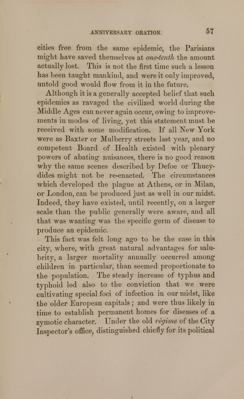 cities free from the same epidemic, the Parisians might have saved themselves at one-tenth the amount actually lost. This is not the first time such a lesson has been taught mankind, and were it only improved, untold good would flow from it in the future. Although it is a geaerally accepted belief that such epidemics as ravaged the civilized world during the Middle Ages can never again occur, owing to improve- ments in modes of living, yet this statement must be received with some modification. If all New York were as Baxter or Mulberry streets last year, and no competent Board of Health existed with plenary powers of abating nuisances, there is no good reason why the same scenes described by Defoe or Thucy- dides might not be re-enacted. The circumstances which developed the plague at Athens, or in Milan, or London, can be produced just as well in our midst. Indeed, they have existed, until recently, on a larger scale than the public generally were aware, and all that was wanting was the specific germ of disease to produce an epidemic. This fact was felt long ago to be the case in this city, where, with great natural advantages for salu- brity, a larger mortality annually occurred among children in particular, than seemed proportionate to the population. The steady increase of typhus and typhoid led also to the conviction that we were cultivating special foci of infection in our midst, like the older European capitals ; and were thus likely iu time to establish permanent homes for diseases of a zymotic character. Under the old regime of the City Inspectors office, distinguished chiefly for its political