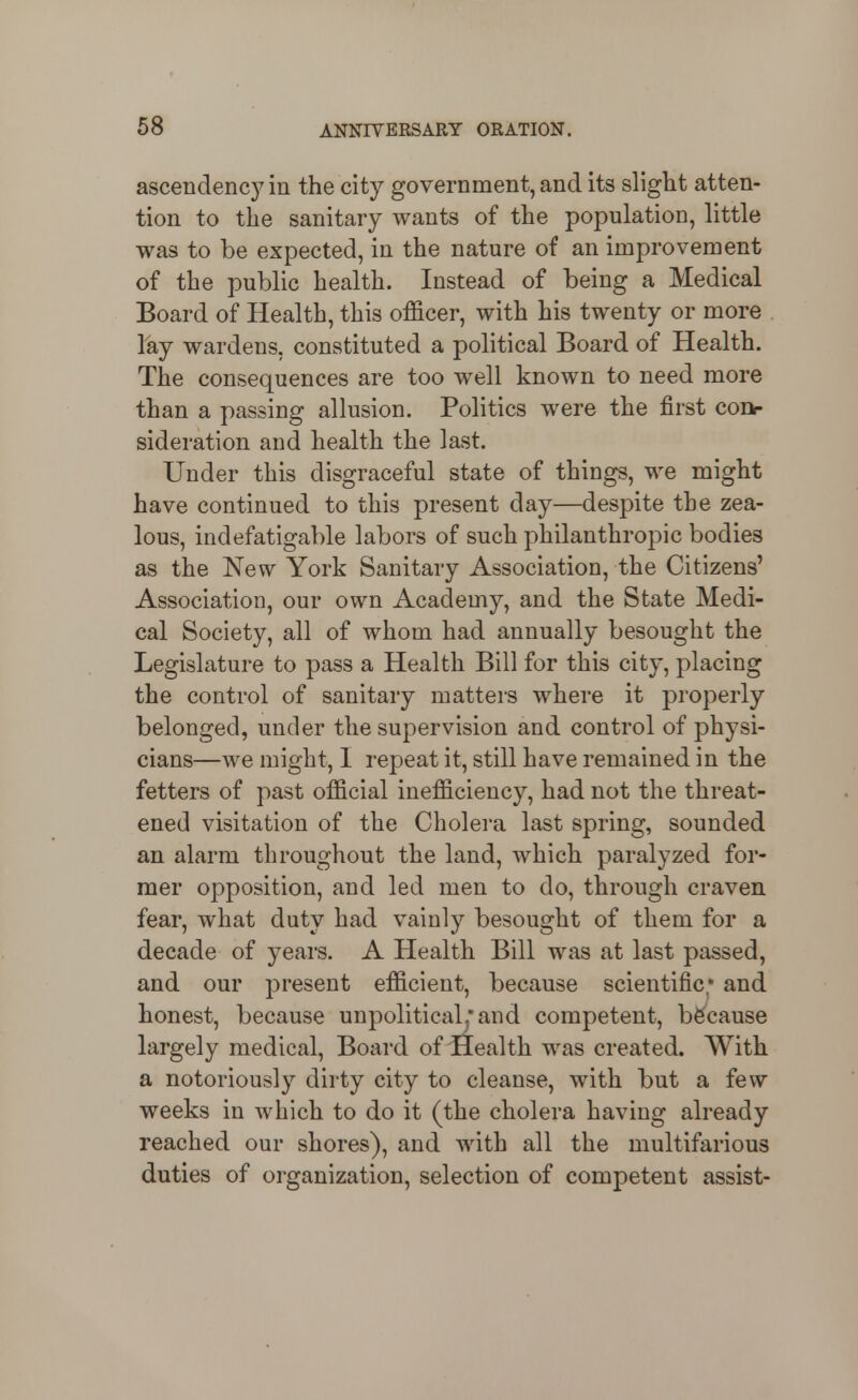 ascendency in the city government, and its slight atten- tion to the sanitary wants of the population, little was to be expected, in the nature of an improvement of the public health. Instead of being a Medical Board of Health, this officer, with his twenty or more lay wardens, constituted a political Board of Health. The consequences are too w^ell known to need more than a passing allusion. Politics were the first coiv sideration and health the last. Under this disgraceful state of things, we might have continued to this present day—despite the zea- lous, indefatigable labors of such philanthropic bodies as the New York Sanitary Association, the Citizens' Association, our own Academy, and the State Medi- cal Society, all of whom had annually besought the Legislature to pass a Health Bill for this city, placing the control of sanitary matters where it properly belonged, under the supervision and control of physi- cians—we might, 1 repeat it, still have remained in the fetters of past official inefficiency, had not the threat- ened visitation of the Cholera last spring, sounded an alarm throughout the land, which paralyzed for- mer opposition, and led men to do, through craven fear, what duty had vainly besought of them for a decade of years. A Health Bill was at last passed, and our present efficient, because scientific; and honest, because unpolitical^'and competent, because largely medical, Board of Health was created. With a notoriously dirty city to cleanse, with but a few weeks in which to do it (the cholera having already reached our shores), and with all the multifarious duties of organization, selection of competent assist-