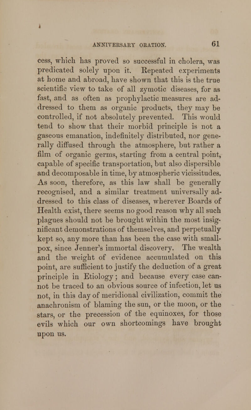 cess, which has proved so successful in cholera, was predicated solely upon it. Repeated experiments at home and abroad, have shown that this is the true scientific view to take of all zymotic diseases, for as fast, and as often as prophylactic measures are ad- dressed to them as organic products, they may be controlled, if not absolutely prevented. This would tend to show that their morbid principle is not a gaseous emanation, indefinitely distributed, nor gene- rally diffused through the atmosphere, but rather a film of organic germs, starting from a central point, capable of specific transportation, but also dispersible and decomposable in time, by atmospheric vicissitudes. As soon, therefore, as this law shall be generally recognised, and a similar treatment universally ad- dressed to this class of diseases, wherever Boards of Health exist, there seems no good reason why all such plagues should not be brought within the most insig- nificant demonstrations of themselves, and perpetually kept so, any more than has been the case with small- pox, since Jenner's immortal discovery. The wealth and the weight of evidence accumulated on this point, are sufficient to justify the deduction of a great principle in Etiology; and because every case can- not be traced to an obvious source of infection, let us not, in this day of meridional civilization, commit the anachronism of blaming the sun, or the moon, or the stars, or the precession of the equinoxes, for those evils which our own shortcomings have brought upon us.