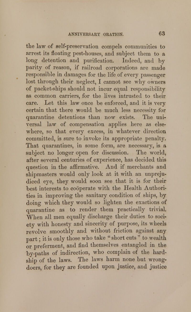 the law of self-preservation compels communities to arrest its floating pest-houses, and subject them to a long detention and purification. Indeed, and by parity of reason, if railroad corporations are made responsible in damages for the life of every passenger lost through their neglect, I cannot see why owners of packet-ships should not incur equal responsibility as common carriers, for the lives intrusted to their care. Let this law once be enforced, and it is very certain that there would be much less necessity for quarantine detentions than now exists. The uni- versal law of compensation applies here as else- where, so that every excess, in whatever direction committed, is sure to invoke its appropriate penalty. That quarantines, in some form, are necessary, is a subject no longer open for discussion. The world, after several centuries of experience, has decided this question in the affirmative. And if merchants and shipmasters would only look at it with an unpreju- diced eye, they would soon see that it is for their best interests to cooperate with the Health Authori- ties in improving the sanitary condition of ships, by doing which they would so lighten the exactions of quarantine as to render them practically trivial. When all men equally discharge their duties to soci- ety with honesty and sincerity of purpose, its wheels revolve smoothly and without friction against any part; it is only those who take  short cuts  to wealth or preferment, and find themselves entangled in the by-paths of indirection, who complain of the hard- ship of the laws. The laws harm none but wrong- doers, for they are founded upon justice, and justice