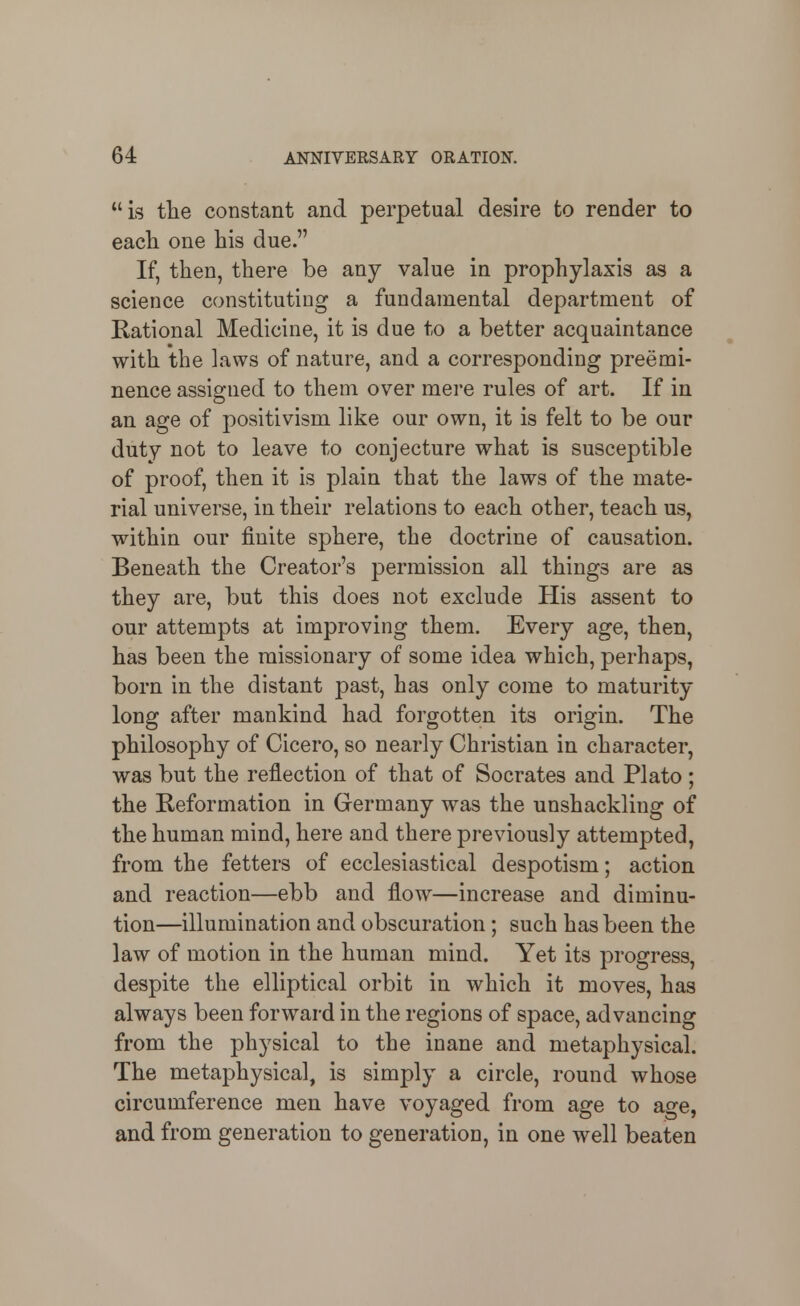 is the constant and perpetual desire to render to each one his due. If, then, there be any value in prophylaxis as a science constituting a fundamental department of Rational Medicine, it is due to a better acquaintance with the laws of nature, and a corresponding preemi- nence assigned to them over mere rules of art. If in an age of positivism like our own, it is felt to be our duty not to leave to conjecture what is susceptible of proof, then it is plain that the laws of the mate- rial universe, in their relations to each other, teach us, within our finite sphere, the doctrine of causation. Beneath the Creator's permission all things are as they are, but this does not exclude His assent to our attempts at improving them. Every age, then, has been the missionary of some idea which, perhaps, born in the distant past, has only come to maturity long after mankind had forgotten its origin. The philosophy of Cicero, so nearly Christian in character, was but the reflection of that of Socrates and Plato ; the Reformation in Germany was the unshackling of the human mind, here and there previously attempted, from the fetters of ecclesiastical despotism; action and reaction—ebb and flow—increase and diminu- tion—illumination and obscuration; such has been the law of motion in the human mind. Yet its progress, despite the elliptical orbit in which it moves, has always been forward in the regions of space, advancing from the physical to the inane and metaphysical. The metaphysical, is simply a circle, round whose circumference men have voyaged from age to age, and from generation to generation, in one well beaten