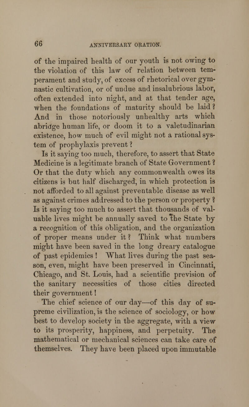 of the impaired health of our youth is not owing to the violation of this law of relation between tem- perament and study, of excess of rhetorical over gym- nastic cultivation, or of undue and insalubrious labor, often extended into night, and at that tender age, when the foundations of maturity should be laid ? And in those notoriously unhealthy arts which abridge human life, or doom it to a valetudinarian existence, how much of evil might not a rational sys- tem of prophylaxis prevent ? Is it saying too much, therefore, to assert that State Medicine is a legitimate branch of State Government ? Or that the duty which any commonwealth owes its citizens is but half discharged, in which protection is not afforded to all against preventable disease as well as against crimes addressed to the person or property ? Is it saying too much to assert that thousands of val- uable lives might be annually saved to The State by a recognition of this obligation, and the organization of proper means under it ? Think what numbers might have been saved in the long dreary catalogue of past epidemics ! What lives during the past sea- son, even, might have been preserved in Cincinnati, Chicago, and St. Louis, had a scientific prevision of the sanitary necessities of those cities directed their government! The chief science of our day—of this day of su- preme civilization, is the science of sociology, or how best to develop society in the aggregate, with a view to its prosperity, happiness, and perpetuity. The mathematical or mechanical sciences can take care of themselves. They have been placed upon immutable