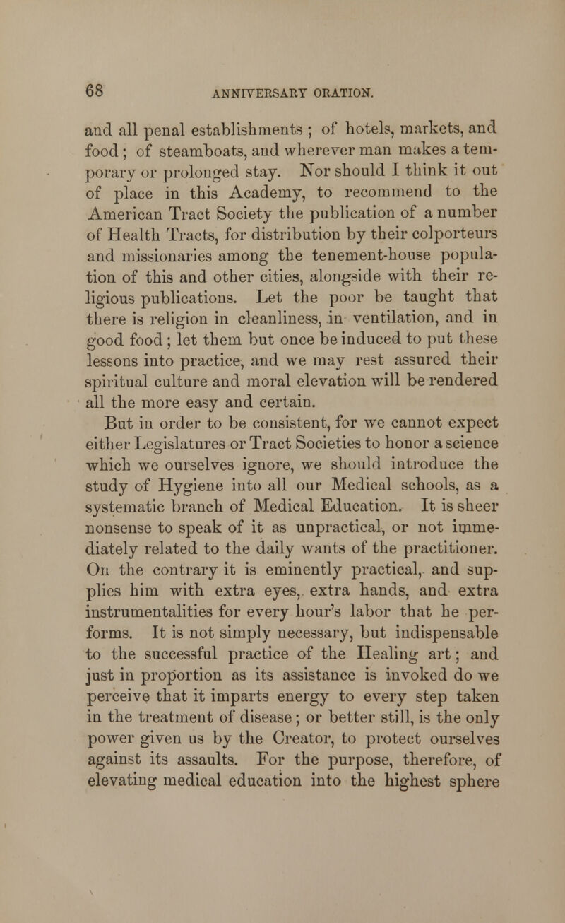 and all penal establishments ; of hotels, markets, and food ; of steamboats, and wherever man makes a tem- porary or prolonged stay. Nor should I think it out of place in this Academy, to recommend to the American Tract Society the publication of a number of Health Tracts, for distribution by their colporteurs and missionaries among the tenement-house popula- tion of this and other cities, alongside with their re- ligious publications. Let the poor be taught that there is religion in cleanliness, in ventilation, and in good food; let them but once be induced to put these lessons into practice, and we may rest assured their spiritual culture and moral elevation will be rendered all the more easy and certain. But in order to be consistent, for we cannot expect either Legislatures or Tract Societies to honor a science which we ourselves ignore, we should introduce the study of Hygiene into all our Medical schools, as a systematic branch of Medical Education. It is sheer nonsense to speak of it as unpractical, or not imme- diately related to the daily wants of the practitioner. On the contrary it is eminently practical, and sup- plies him with extra eyes, extra hands, and extra instrumentalities for every hour's labor that he per- forms. It is not simply necessary, but indispensable to the successful practice of the Healing art; and just in proportion as its assistance is invoked do we perceive that it imparts energy to every step taken in the treatment of disease; or better still, is the only power given us by the Creator, to protect ourselves against its assaults. For the purpose, therefore, of elevating medical education into the highest sphere