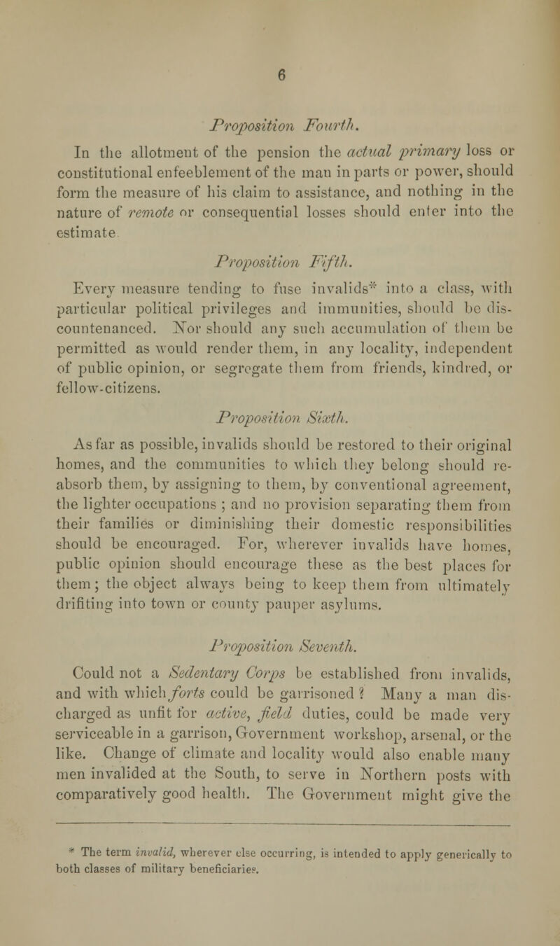 Proposition Fourth. In the allotment of the pension the actual primary loss or constitutional enfeeblement of the man in parts or power, should form the measure of his claim to assistance, and nothing in the nature of remote or consequential losses should en for into the estimate. Proposition Fifth. Every measure tending to fuse invalids'1' into a class, with particular political privileges and immunities, should be dis- countenanced. Nor should any such accumulation of them be permitted as would render them, in any locality, independent of public opinion, or segregate them from friends, kindred, or fellow-citizens. Proposition Sixth. As far as possible, invalids should be restored to their original homes, and the communities to which they belong should re- absorb them, by assigning to them, by conventional agreement, the lighter occupations ; and no provision separating them from their families or diminishing their domestic responsibilities should be encouraged. For, wherever invalids have homes, public opinion should encourage these as the best places for them ; the object always being to keep them from ultimately drifting into town or county pauper asylums. Proposition Seventh. Could not a Sedenieiry Corps be established from invalids, and with which forts could be garrisoned ? Many a man dis- charged as unfit for active, field duties, could be made very serviceable in a garrison, Government workshop, arsenal, or the like. Change of climate and locality would also enable many men invalided at the South, to serve in Northern posts with comparatively good health. The Government might give the * The term invalid, wherever else occurring, is intended to apply generically to both classes of military beneficiaries.