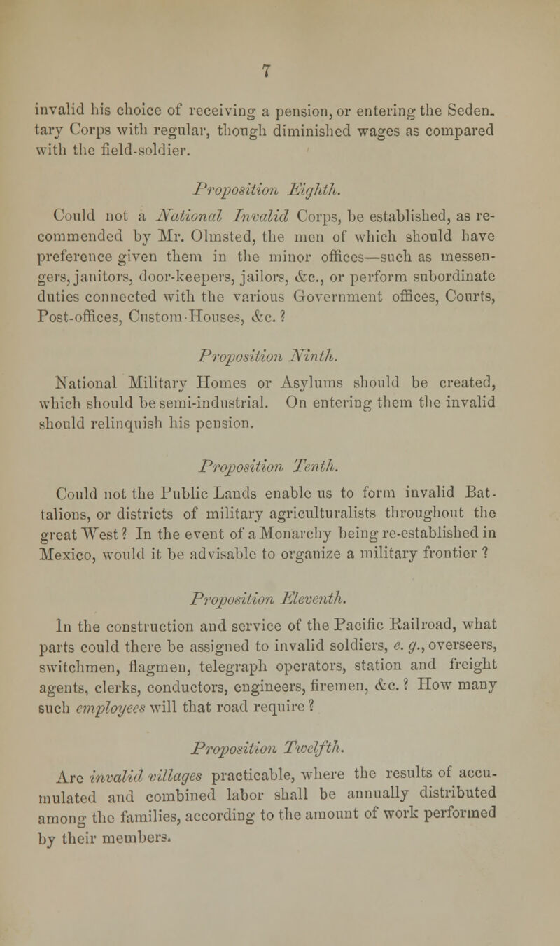 invalid his choice of receiving a pension, or entering the Seden- tary Corps with regular, though diminished wages as compared with the field-soldier. Proposition Eighth. Could not a National Invalid Corps, be established, as re- commended by Mr. Olmsted, the men of which should have preference given them in the minor offices—such as messen- gers, janitors, door-keepers, jailors, &c., or perform subordinate duties connected with the various Government offices, Courts, Post-offices, Custom -Houses, &c. ? Proposition Ninth. National Military Homes or Asylums should be created, which should be semi-industrial. On entering them the invalid should relinquish his pension. Proposition Tenth. Could not the Public Lands enable us to form invalid Bat- talions, or districts of military agriculturalists throughout the great West ? In the event of a Monarchy being re-established in Mexico, would it be advisable to organize a military frontier 1 Proposition Eleventh. In the construction and service of the Pacific Kailroad, what parts could there be assigned to invalid soldiers, e. g., overseers, switchmen, flagmen, telegraph operators, station and freight agents, clerks, conductors, engineers, firemen, <fcc. ? How many such employee* will that road require ? Proposition Twelfth. Are invalid villages practicable, where the results of accu- mulated and combined labor shall be annually distributed among the families, according to the amount of work performed by their members.