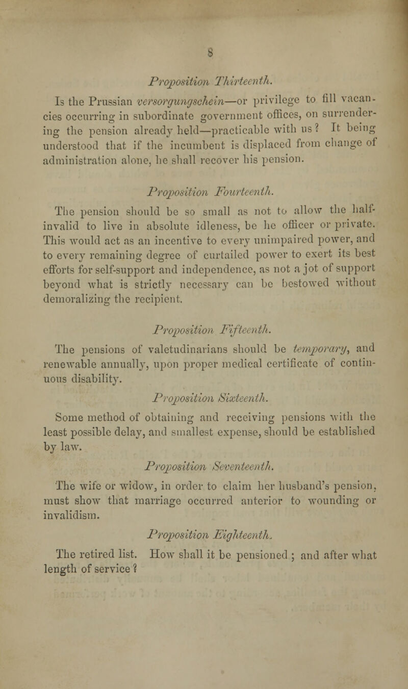 Proposition 1'h it 'te( nth. Is the Prussian versorgungschein—or privilege to fill vacan- cies occurring in subordinate government offices, on surrender- ing the pension already held—practicable with us ? It being understood that if the incumbent is displaced from change of administration alone, he shall recover his pension. Proposition Fourteenth. The pension should be so small as not to allow the half- invalid to live in absolute idleness, be he officer or private. This would act as an incentive to every unimpaired power, and to every remaining degree of curtailed power to exert its best efforts for self-support and independence, as not a jot of support beyond what is strictly necessary can be bestowed without demoralizing the recipient. / Proposition Fifteen th. The pensions of valetudinarians should be temporary^ and renewable annually, upon proper medical certificate of contin- uous disability. Pi 'opposition Sixteen th. Some method of obtaining and receiving pensions with the least possible delay, and smallest expense, should be established by law. Proposition Seventeenth. The wife or widow, in order to claim her husband's pension, must show that marriage occurred anterior to wounding or invalidism. Proposition Eighteen th. The retired list. How shall it be pensioned ; and after what length of service ?