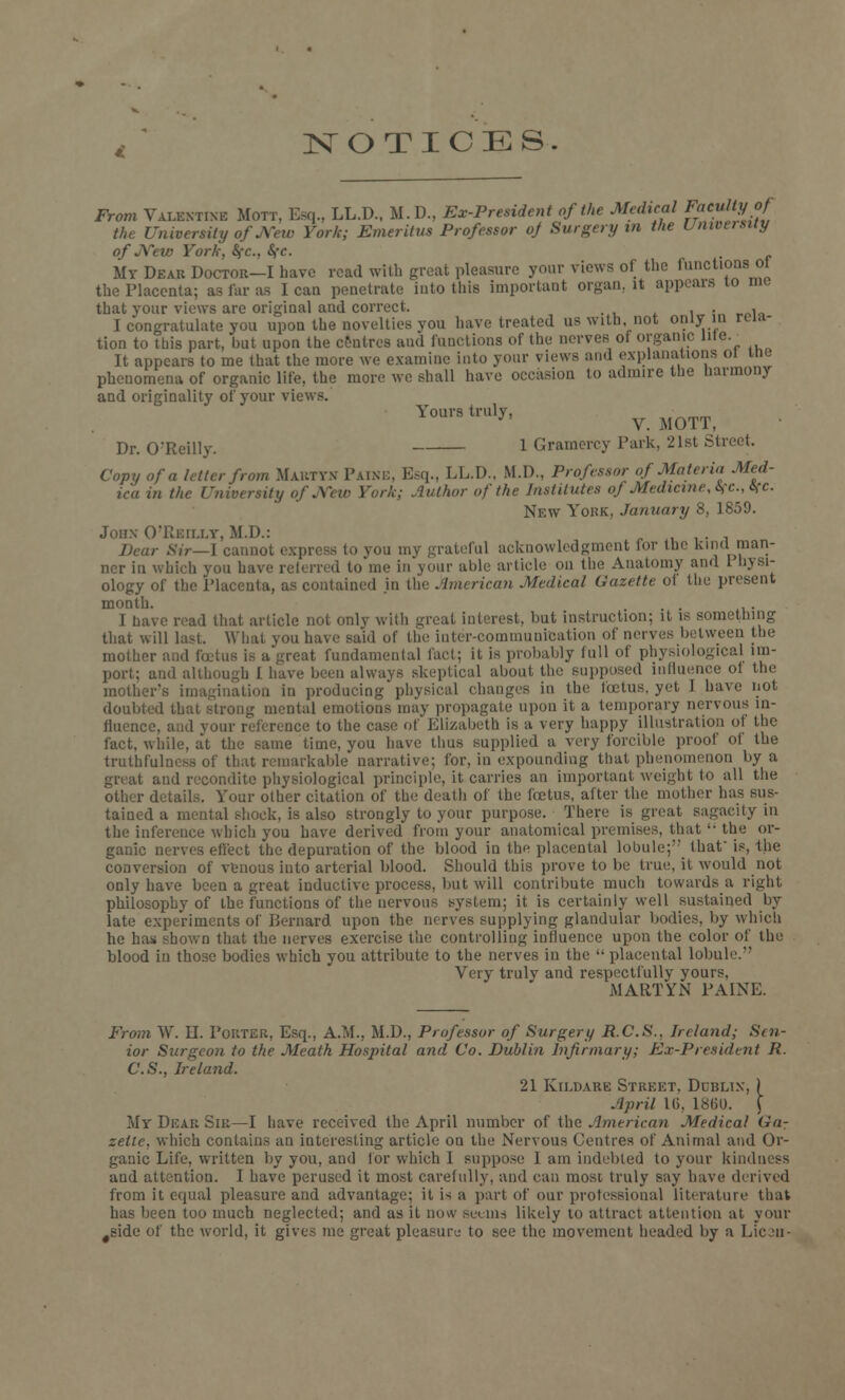 NOTICES From Valentine Mott. Esq., LL.D., M.D., Ex-President of the Medical faculty of the University of jXew York; Emeritus Professor oj Surgery in the University of New York, Sfc, Sfc. My Dear Doctor—I have read with great pleasure your views of the functions of the Placenta; as far as I can penetrate into this important organ, it appears 10 me that your views are original and correct. . , I congratulate you upon the novelties von have treated us with not only in rela- tion to tbis part, but upon the centres and functions of the nerves of organic lite It appears to me that the mote we examine into your views and explanations 01 me phenomena of organic life, the more we shall have occasion to admire the harmony and originality of your views. Yours truly, J V. MOTT, Dr. O'Reilly. l Gramercy Park, 21st Street. Copy of a letter from Maktyn Paine, Esq., LL.D., M.D., Professor of Materia Med- ico in the University of New York; Author of the Institutes oj Medicine, if c, if c. New York, January 8, 1859. John O'Rkii.i.y, M.I).: . Bear Sir—1 cant to you mj grateful acknowledgment for the kind man- ner in which you have referred to me in your able article on the Anatomy and I bysi- ology of the Placenta, as contained in the American Medical Gazette ot the present month. I have read that article not onlv with great interest, but instruction; it is something that will last. What you have said of the inter-communication of nerves between the mother and fcetus is a great fundamental fact; it is probably full of physiological im- port; and although 1 have been always skeptical about the supposed influence ol the mother's imagination in producing physical changes in the foetus, yet I have not doubted that strong mental emotions may propagate upon it a temporary nervous in- fluence, and your reference to the case of Elizabeth is a very happy illustration of the fact, while, at the same time, you have thus supplied a very forcible proof of the truthfulness of that remarkable narrative; for, in expounding that phenomenon by a it and recondite physiological principle, it carries an important weight to all the other details. Your other citation of the death of the fcetus, after the mother has sus- tained a mental shock, is also strongly to your purpose. There is great sagacity in the inference which you have derived from your anatomical premises, that  the or- ganic nerves effect the depuration of the blood in the placental lobule; that is, the conversion of venous into arterial blood. Should this prove to be true, it would not only have been a great inductive process, but will contribute much towards a right philosophy of the functions of the nervous system; it is certainly well sustained by late experiments of Bernard upon the nerves supplying glandular bodies, by which he has shown that the nerves exercise the controlling influence upon the color of the blood in those bodies which you attribute to the nerves in the '• placental lobule. Very truly and respectfully yours, MARTYN PAINE. From W. II. Pouter, Esq., A.M., M.D., Professor of Surgery R.C.S., Ireland; Sen- ior Surgeon to the Meath Hospital and Co. Dublin Infirmary; Ex-President R. C.S., Ireland. 21 Kildare Street. Dublin, ) April 16, 1860. X My Dear Sir—I have received the April number of the American Medical Gar zeite, which contains an interesting article on the Nervous Centres of Animal and Or- ganic Life, written by you, and for which I suppose 1 am indebted to your kindness and attention. I have perused it most carefully, and can most truly say have derived from it equal pleasure and advantage; it is a part of our professional literature that has been too much neglected; and as it now sccni-i likely to attract attention at your #side of the world, it gives me great pleasure to see the movement headed by a Lion-