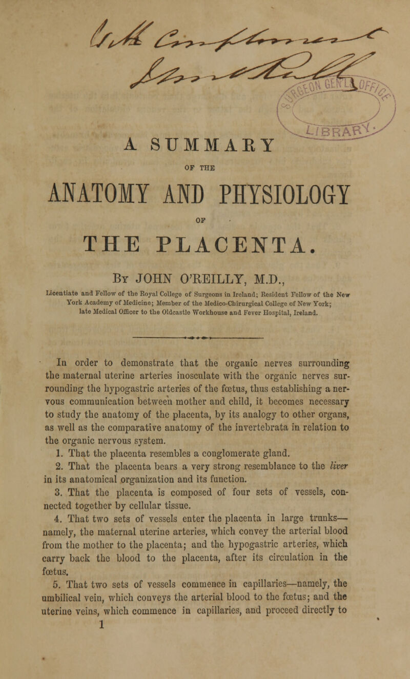 A SUMMAEY OF THE ANATOMY AND PHYSIOLOGY OP THE PLACENTA. By JOHN O'REILLY, M.D., Licentiate and Fellow of the Royal College of Surgeons in Ireland; Resident Fellow of the New York Academy of Medicine; Member of the Medico-Chirurgical College of New York; late Medical Officer to the Oldcastle Workhouse and Fever Hospital, Ireland. In order to demonstrate that the organic nerves surrounding the maternal uterine arteries inosculate with the organic nerves sur- rounding the hypogastric arteries of the foetus, thus establishing a ner- vous communication between mother and child, it becomes necessary to study the anatomy of the placenta, by its analogy to other organs, as well as the comparative anatomy of the invertebrata in relation to the organic nervous system. 1. That the placenta resembles a conglomerate gland. 2. That the placenta bears a very strong resemblance to the liver in its anatomical organization and its function. 3. That the placenta is composed of four sets of vessels, con- nected together by cellular tissue. 4. That two sets of vessels enter the placenta in large trunks— namely, the maternal uterine arteries, which convey the arterial blood from the mother to the placenta; and the hypogastric arteries, which carry back the blood to the placenta, after its circulation in the fcetus. 5. That two sets of vessels commence in capillaries—namely, the umbilical vein, which conveys the arterial blood to the foetus; and the uterine veins, which commence in capillaries, and proceed directly to