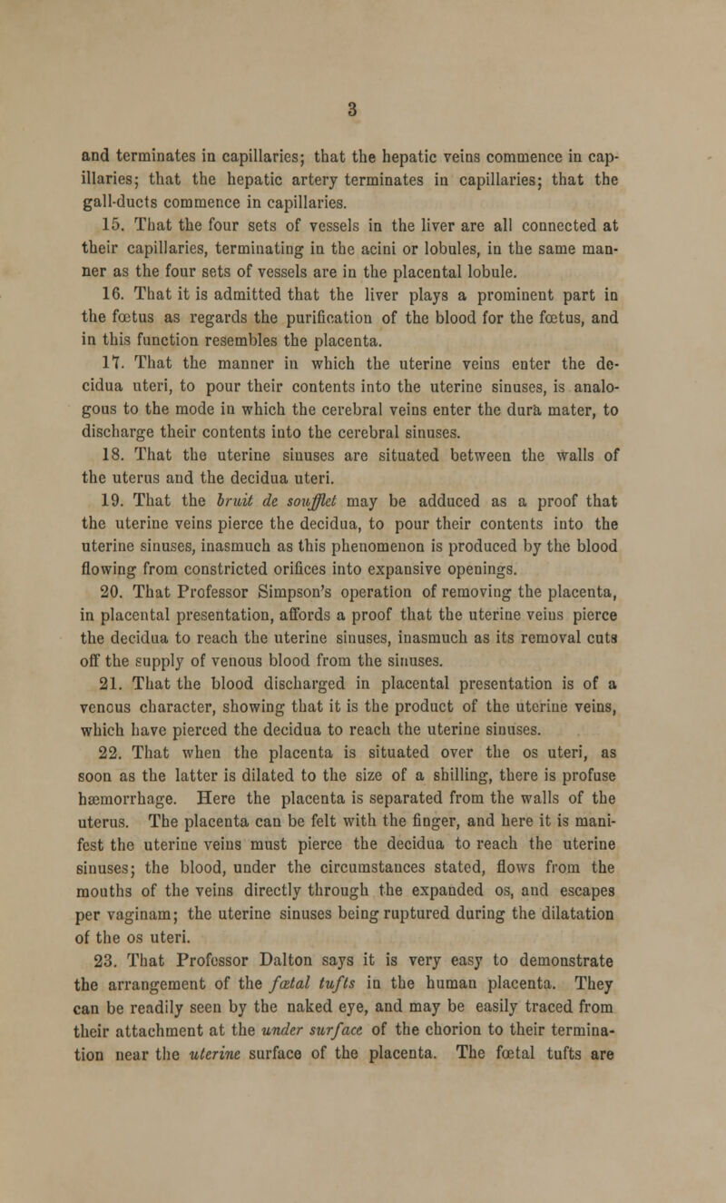 illaries; that the hepatic artery terminates in capillaries; that the gall-ducts commence in capillaries. 15. That the four sets of vessels in the liver are all connected at their capillaries, terminating in the acini or lobules, in the same man- ner as the four sets of vessels are in the placental lobule. 16. That it is admitted that the liver plays a prominent part in the foetus as regards the purification of the blood for the foetus, and in this function resembles the placenta. IT. That the manner in which the uterine veins enter the de- cidua uteri, to pour their contents into the uterine sinuses, is analo- gous to the mode in which the cerebral veins enter the dura mater, to discharge their contents into the cerebral sinuses. 18. That the uterine sinuses are situated between the walls of the uterus and the decidua uteri. 19. That the bruit de soufflet may be adduced as a proof that the uterine veins pierce the decidua, to pour their contents into the uterine sinuses, inasmuch as this phenomenon is produced by the blood flowing from constricted orifices into expansive openings. 20. That Professor Simpson's operation of removing the placenta, in placental presentation, affords a proof that the uterine veins pierce the decidua to reach the uterine sinuses, inasmuch as its removal cuts off the supply of venous blood from the sinuses. 21. That the blood discharged in placental presentation is of a venous character, showing that it is the product of the uterine veins, which have pierced the decidua to reach the uterine sinuses. 22. That wheu the placenta is situated over the os uteri, as soon as the latter is dilated to the size of a shilling, there is profuse haemorrhage. Here the placenta is separated from the walls of the uterus. The placenta can be felt with the finger, and here it is mani- fest the uterine veins must pierce the decidua to reach the uterine sinuses; the blood, under the circumstances stated, flows from the mouths of the veins directly through the expanded os, and escapes per vaginam; the uterine sinuses being ruptured during the dilatation of the os uteri. 23. That Professor Dalton says it is very easy to demonstrate the arrangement of the fatal tufts in the human placenta. They can be readily seen by the naked eye, and may be easily traced from their attachment at the under surface of the chorion to their termina- tion near the uterine surface of the placenta. The foetal tufts are