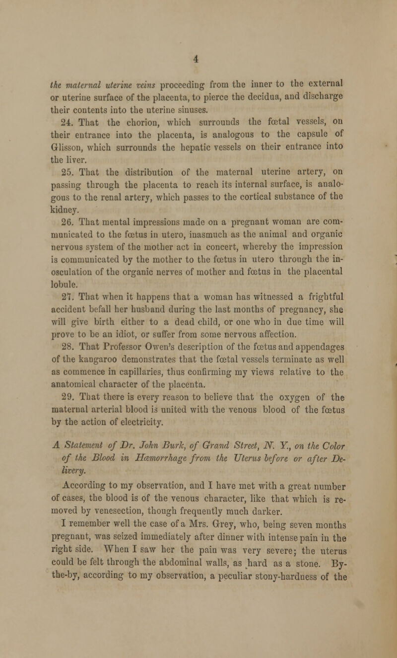 the maternal uterine veins proceeding from the inner to the external or uterine surface of the placenta, to pierce the decidua, and discharge their contents into the uterine sinuses. 24. That the chorion, which surrounds the fcetal vessels, on their entrance into the placenta, is analogous to the capsule of Glisson, which surrounds the hepatic vessels on their entrance into the liver. 25. That the distribution of the maternal uteriue artery, on passing through the placenta to reach its iuternal surface, is analo- gous to the renal artery, which passes to the cortical substance of the kidney. 26. That mental impressions made on a pregnant woman are com- municated to the foetus in utero, inasmuch as the animal and organic nervous system of the mother act in concert, whereby the impression is communicated by the mother to the foetus in utero through the in- osculation of the organic nerves of mother and foetus in the placental lobule. 27. That when it happens that a woman has witnessed a frightful accident befall her husband during the last months of pregnancy, she will give birth either to a dead child, or one who in due time will prove to be an idiot, or suffer from some nervous affection. 28. That Professor Owen's description of the foetus and appendages of the kangaroo demonstrates that the fcetal vessels terminate as well as commence in capillaries, thus confirming my views relative to the anatomical character of the placenta. 29. That there is every reason to believe that the oxygen of the maternal arterial blood is united with the venous blood of the foetus by the action of electricity. A Statement of Dr. John Burk, of Grand Street, N. Y.f on the Color of the Blood in Haemorrhage from the Uterus before or after De- livery. According to my observation, and I have met with a great number of cases, the blood is of the venous character, like that which is re- moved by venesection, though frequently much darker. I remember well the case of a Mrs. Grey, who, being seven months pregnant, was seized immediately after dinner with intense pain in the right side. When I saw her the pain was very severe; the uterus could be felt through the abdominal walls, as hard as a stone. By- the-by, according to my observation, a peculiar stony-hardness of the