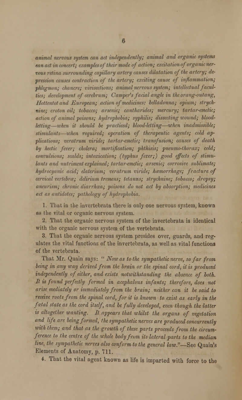 animal nervous system can act independently; animal and organic systems can act in concert; examples of their mode of action; excitation of organic ner- vous retina surrounding capillary artery causes dilatation of the artery; de- pression causes contraction of the artery; exciting cause of inflammation; phlegmon; chancre; vivisections; animal nervous system; intellectual facul- ties; development of cerebrum; Camper's facial angle in the orang-outang, Hottentot and European; action of medicines: belladonna; opium; strych- nine; croton oil; tobacco; arsenic; cantharid.es; mercury; tartar-emetic; action of anivial poisons; hydrophobia; syphilis; dissecting wound; blood- letting—ivhen it should be practiced; blood-letting—when inadmissible; stimulants—tchen required; operation of therapeutic agents; cold ap- plications; vcratrum viride; tartar-emetic; transfusion; causes of death by hectic fever; cholera; mortification; phthisis; pneumo-thorax; cold; convulsions; scalds; intoxication; (typhus fever;) good effects of stimu- lants and nutriment explained; tartar-emetic; arsenic; corrosive sublimate; hydrocyanic acid; elaterium; veratrum viride; hemorrhage; fracture of cervical vertebra:; delirium tremens; tetanus; strychnine; tobacco; dropsy; aneurism; chronic diarrhoea; poisons do not act by absorption; medicines act as antidotes; pathology of hydrophobia. 1. That in the invcrtebrata there is only one nervous system, known as the vital or organic nervous system. 2. That the organic nervous system of the invertebrata is identical with the organic nervous system of the vertebrata. 3. That the organic nervous system presides over, guards, and reg- ulates the vital functions of the invertebrata, as well as vital functions of the vertebrata. That Mr. Quain says: Now as to the sympathetic nerve, so far from being in any way derived from the brain or the spinal cord, it is produced independently of either, and exists notwithstanding the absence of both. It is found perfectly formed in acephalous infants; therefore, does not arise mediately or immediately from the brain; neither can it be said to receive roots from the spinal cord, for it is known to exist as early in the foetal state as the cord itself, and be fully developed, even though the latter is altogether wanting. It appears that whilst the organs of vegetation and life are being formed, the sympathetic nerves are produced concurrently with them; and that as the growth of these parts proceeds from the circum- ference to the centre of the whole body from its lateral parts to the median line, the sympathetic nerves also conform to the general law.v—See Quain's Elements of Anatomy, p. 711. 4. That the vital agent known as life is imparted with force to the