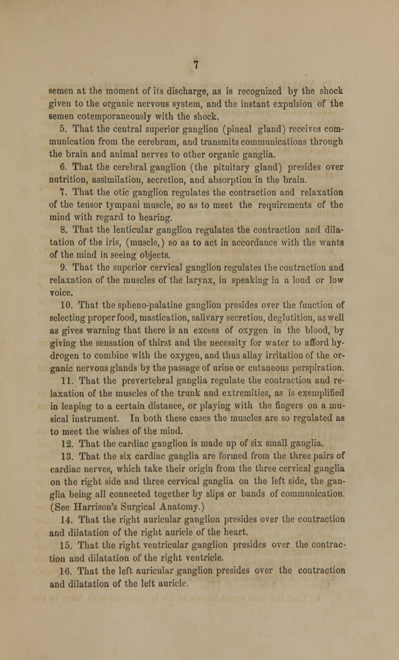 semen at the moment of its discharge, as is recognized by the shock given to the organic nervous system, and the instant expulsion of the semen cotemporaneously with the shock. 5. That the central superior ganglion (pineal gland) receives com- munication from the cerebrum, and transmits communications through the brain and animal nerves to other organic ganglia. 6. That the cerebral ganglion (the pituitary gland) presides over nutrition, assimilation, secretion, and absorption in the brain. 7. That the otic ganglion regulates the contraction and relaxation of the tensor tympani muscle, so as to meet the requirements of the mind with regard to hearing. 8. That the lenticular ganglion regulates the contraction and dila- tation of the iris, (muscle,) so as to act in accordance with the wants of the mind in seeing objects. 9. That the superior cervical ganglion regulates the contraction and relaxation of the muscles of the larynx, in speaking in a loud or low voice. 10. That the spheno-palatine ganglion presides over the function of selecting proper food, mastication, salivary secretion, deglutition, as well as gives warning that there is an excess of oxygen in the blood, by giving the sensation of thirst and the necessity for water to afford hy- drogen to combine with the oxygen, and thus allay irritation of the or- ganic nervous glands by the passage of urine or cutaneous perspiration. 11. That the prevertebral ganglia regulate the contraction and re- laxation of the muscles of the trunk and extremities, as is exemplified in leaping to a certain distance, or playing with the fingers on a mu- sical instrument. In both these cases the muscles are so regulated as to meet the wishes of the mind. 12. That the cardiac ganglion is made up of six small ganglia. 13. That the six cardiac ganglia are formed from the three pairs of cardiac nerves, which take their origin from the three cervical ganglia on the right side and three cervical ganglia on the left side, the gan- glia being all connected together by slips or bands of communication. (See Harrison's Surgical Anatomy.) 14. That the right auricular ganglion presides over the contraction and dilatation of the right auricle of the heart. 15. That the right ventricular ganglion presides over the contrac- tion and dilatation of the right ventricle. 16. That the left auricular ganglion presides over the contraction and dilatation of the left auricle.