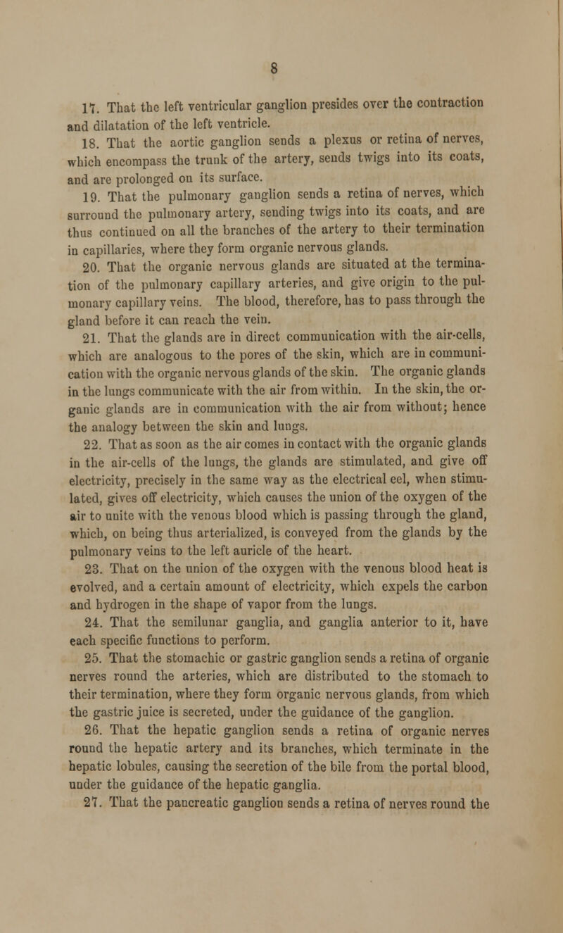 11. That the left ventricular ganglion presides over the contraction and dilatation of the left ventricle. 18. That the aortic ganglion sends a plexus or retina of nerves, which encompass the trunk of the artery, sends twigs into its coats, and are prolonged on its surface. 19. That the pulmonary ganglion sends a retina of nerves, which surround the pulmonary artery, sending twigs into its coats, and are thus continued on all the branches of the artery to their termination in capillaries, where they form organic nervous glands. 20. That the organic nervous glands are situated at the termina- tion of the pulmonary capillary arteries, and give origin to the pul- monary capillary veins. The blood, therefore, has to pass through the gland before it can reach the vein. 21. That the glands are in direct communication with the air-cells, which are analogous to the pores of the skin, which are in communi- cation with the organic nervous glands of the skin. The organic glands in the lungs communicate with the air from within. In the skin, the or- ganic glands are in communication with the air from without; hence the analogy between the skin and lungs. 22. That as soon as the air comes in contact with the organic glands in the air-cells of the lungs, the glands are stimulated, and give off electricity, precisely in the same way as the electrical eel, when stimu- lated, gives off electricity, which causes the union of the oxygen of the air to unite with the venous blood which is passing through the gland, which, on being thus arterialized, is conveyed from the glands by the pulmonary veins to the left auricle of the heart. 23. That on the union of the oxygen with the venous blood heat is evolved, and a certain amount of electricity, which expels the carbon and hydrogen in the shape of vapor from the lungs. 24. That the semilunar ganglia, and ganglia anterior to it, have each specific functions to perform. 25. That the stomachic or gastric ganglion sends a retina of organic nerves round the arteries, which are distributed to the stomach to their termination, where they form organic nervous glands, from which the gastric juice is secreted, under the guidance of the ganglion. 26. That the hepatic ganglion sends a retina of organic nerves round the hepatic artery and its branches, which terminate in the hepatic lobules, causing the secretion of the bile from the portal blood, under the guidance of the hepatic ganglia. 27. That the pancreatic ganglion sends a retina of nerves round the