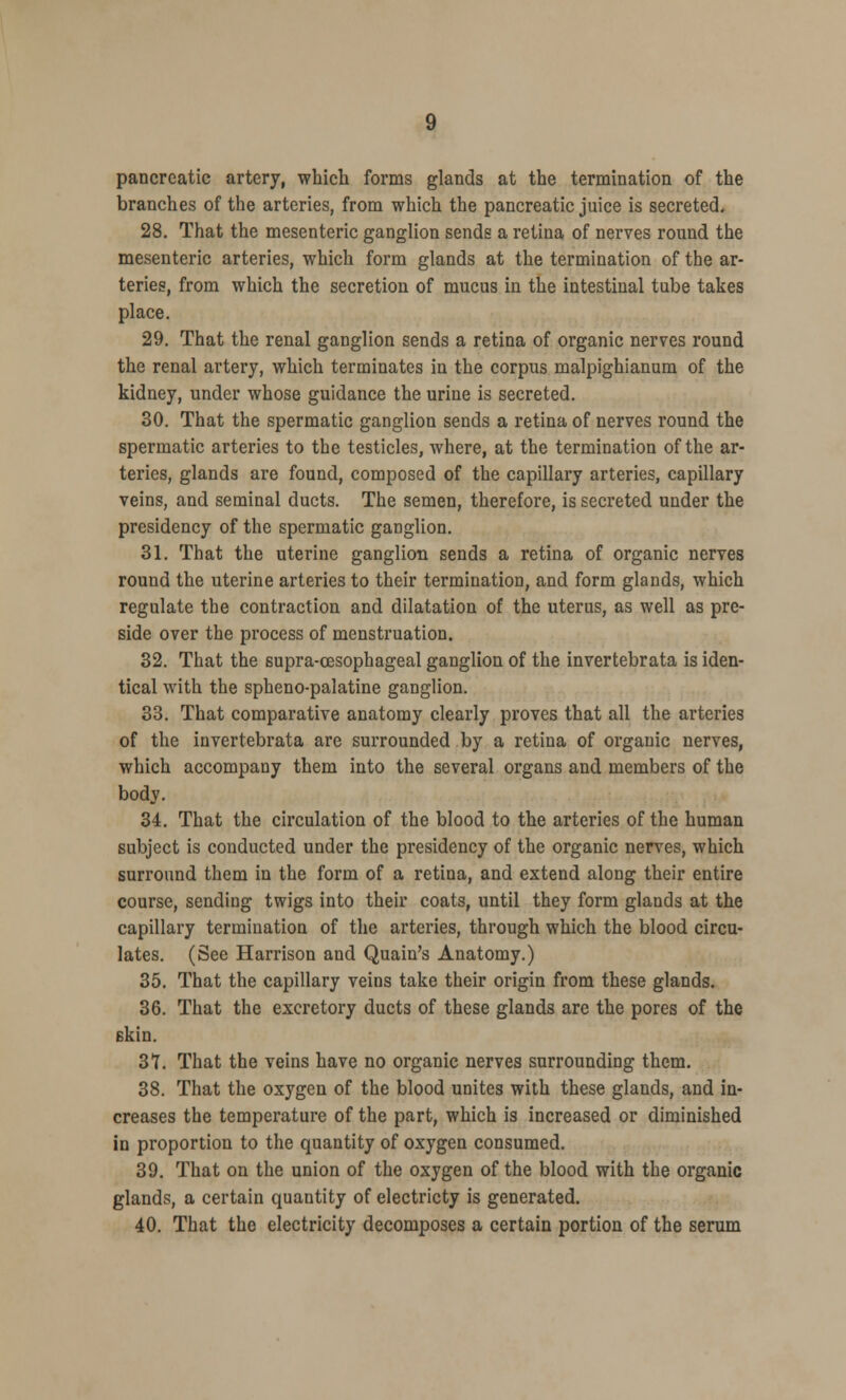 pancreatic artery, which forms glands at the termination of the branches of the arteries, from which the pancreatic juice is secreted. 28. That the mesenteric ganglion sends a retina of nerves round the mesenteric arteries, which form glands at the termination of the ar- teries, from which the secretion of mucus in the intestinal tube takes place. 29. That the renal ganglion sends a retina of organic nerves round the renal artery, which terminates in the corpus malpighianum of the kidney, under whose guidance the urine is secreted. 30. That the spermatic ganglion sends a retina of nerves round the spermatic arteries to the testicles, where, at the termination of the ar- teries, glands are found, composed of the capillary arteries, capillary veins, and seminal ducts. The semen, therefore, is secreted under the presidency of the spermatic ganglion. 31. That the uterine ganglion sends a retina of organic nerves round the uterine arteries to their termination, and form glands, which regulate the contraction and dilatation of the uterus, as well as pre- side over the process of menstruation. 32. That the supra-cesophageal ganglion of the invertebrata is iden- tical with the spheno-palatine ganglion. 33. That comparative anatomy clearly proves that all the arteries of the invertebrata are surrounded by a retina of organic nerves, which accompany them into the several organs and members of the body. 34. That the circulation of the blood to the arteries of the human subject is conducted under the presidency of the organic nerves, which surround them in the form of a retina, and extend along their entire course, sending twigs into their coats, until they form glands at the capillary termination of the arteries, through which the blood circu- lates. (See Harrison and Quain's Anatomy.) 35. That the capillary veins take their origin from these glands. 36. That the excretory ducts of these glands are the pores of the skin. 37. That the veins have no organic nerves surrounding them. 38. That the oxygen of the blood unites with these glands, and in- creases the temperature of the part, which is increased or diminished in proportion to the quantity of oxygen consumed. 39. That on the union of the oxygen of the blood with the organic glands, a certain quantity of electricty is generated. 40. That the electricity decomposes a certain portion of the serum