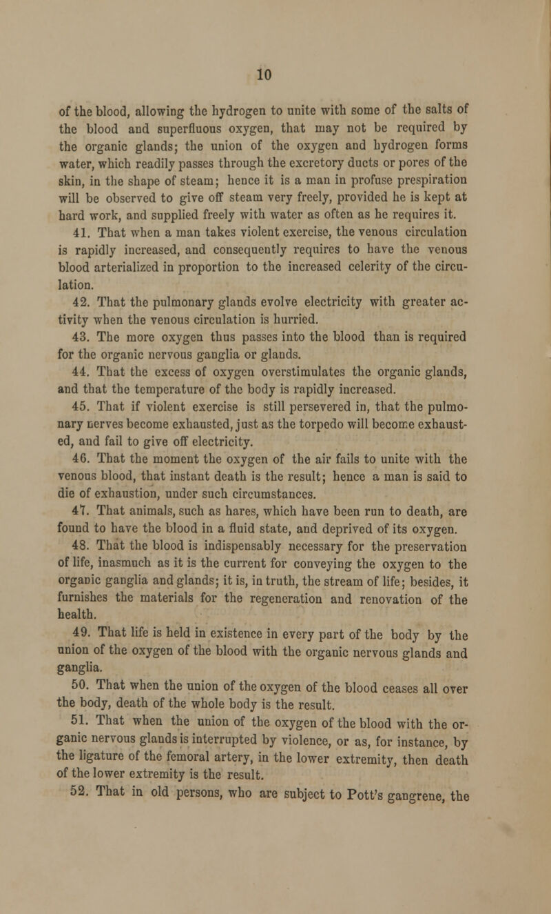 of the blood, allowing the hydrogen to unite with some of the salts of the blood and superfluous oxygen, that may not be required by the organic glands; the union of the oxygen and hydrogen forms water, which readily passes through the excretory ducts or pores of the skin, in the shape of steam; hence it is a man in profuse prespiration will be observed to give off steam very freely, provided he is kept at hard work, and supplied freely with water as often as he requires it. 41. That when a man takes violent exercise, the venous circulation is rapidly increased, and consequently requires to have the venous blood arterialized in proportion to the increased celerity of the circu- lation. 42. That the pulmonary glands evolve electricity with greater ac- tivity when the venous circulation is hurried. 43. The more oxygen thus passes into the blood than is required for the organic nervous ganglia or glands. 44. That the excess of oxygen overstimulates the organic glands, and that the temperature of the body is rapidly increased. 45. That if violent exercise is still persevered in, that the pulmo- nary nerves become exhausted, just as the torpedo will become exhaust- ed, and fail to give off electricity. 46. That the moment the oxygen of the air fails to unite with the venous blood, that instant death is the result; hence a man is said to die of exhaustion, under such circumstances. 47. That animals, such as hares, which have been run to death, are found to have the blood in a fluid state, and deprived of its oxygen. 48. That the blood is indispensably necessary for the preservation of life, inasmuch as it is the current for conveying the oxygen to the organic ganglia and glands; it is, in truth, the stream of life; besides, it furnishes the materials for the regeneration and renovation of the health. 49. That life is held in existence in every part of the body by the union of the oxygen of the blood with the organic nervous glands and ganglia. 50. That when the union of the oxygen of the blood ceases all over the body, death of the whole body is the result. 51. That when the union of the oxygen of the blood with the or- ganic nervous glands is interrupted by violence, or as, for instance, by the ligature of the femoral artery, in the lower extremity, then death of the lower extremity is the result. 52. That in old persons, who are subject to Pott's gangrene, the