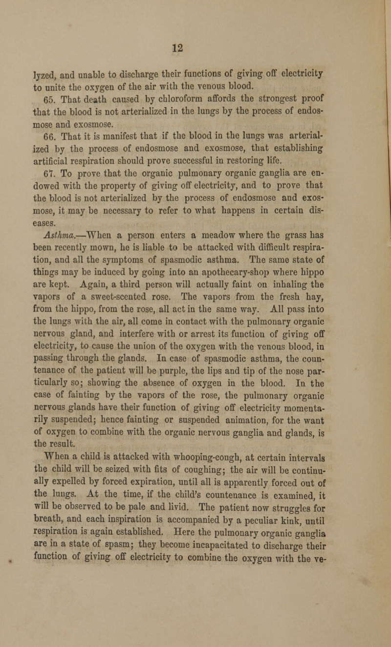 lyzed, and unable to discharge their functions of giving off electricity to unite the oxygen of the air with the venous blood. 65. That death caused by chloroform affords the strongest proof that the blood is not arterialized in the lungs by the process of endos- mose and exosmose. 66. That it is manifest that if the blood in the lungs was arterial- ized by the process of endosmose and exosmose, that establishing artificial respiration should prove successful in restoring life. 6T. To prove that the organic pulmonary organic ganglia are en- dowed with the property of giving off electricity, and to prove that the blood is not arterialized by the process of endosmose and exos- mose, it may be necessary to refer to what happens in certain dis- eases. Asthma.—When a person enters a meadow where the grass has been recently mown, he is liable to be attacked with difficult respira- tion, and all the symptoms of spasmodic asthma. The same state of things may be induced by going into an apothecary-shop where hippo are kept. Again, a third person will actually faint on inhaling the vapors of a sweet-scented rose. The vapors from the fresh hay, from the hippo, from the rose, all act in the same way. All pass into the lungs with the air, all come in contact with the pulmonary organic nervous gland, and interfere with or arrest its function of giving off electricity, to cause the union of the oxygen with the venous blood, in passing through the glands. In case of spasmodic asthma, the coun- tenance of the patient will be purple, the lips and tip of the nose par- ticularly so; showing the absence of oxygen in the blood. In the case of fainting by the vapors of the rose, the pulmonary organic nervous glands have their function of giving off electricity momenta- rily suspended; hence fainting or suspended animation, for the want of oxygen to combine with the organic nervous ganglia and glands, is the result. When a child is attacked with whooping-cough, at certain intervals the child will be seized with fits of coughing; the air will be continu- ally expelled by forced expiration, until all is apparently forced out of the lungs. At the time, if the child's countenance is examined, it will be observed to be pale and livid. The patient now struggles for breath, and each inspiration is accompanied by a peculiar kink, until respiration is again established. Here the pulmonary organic ganglia are in a state of spasm; they become incapacitated to discharge their function of giving off electricity to combine the oxygen with the ve-