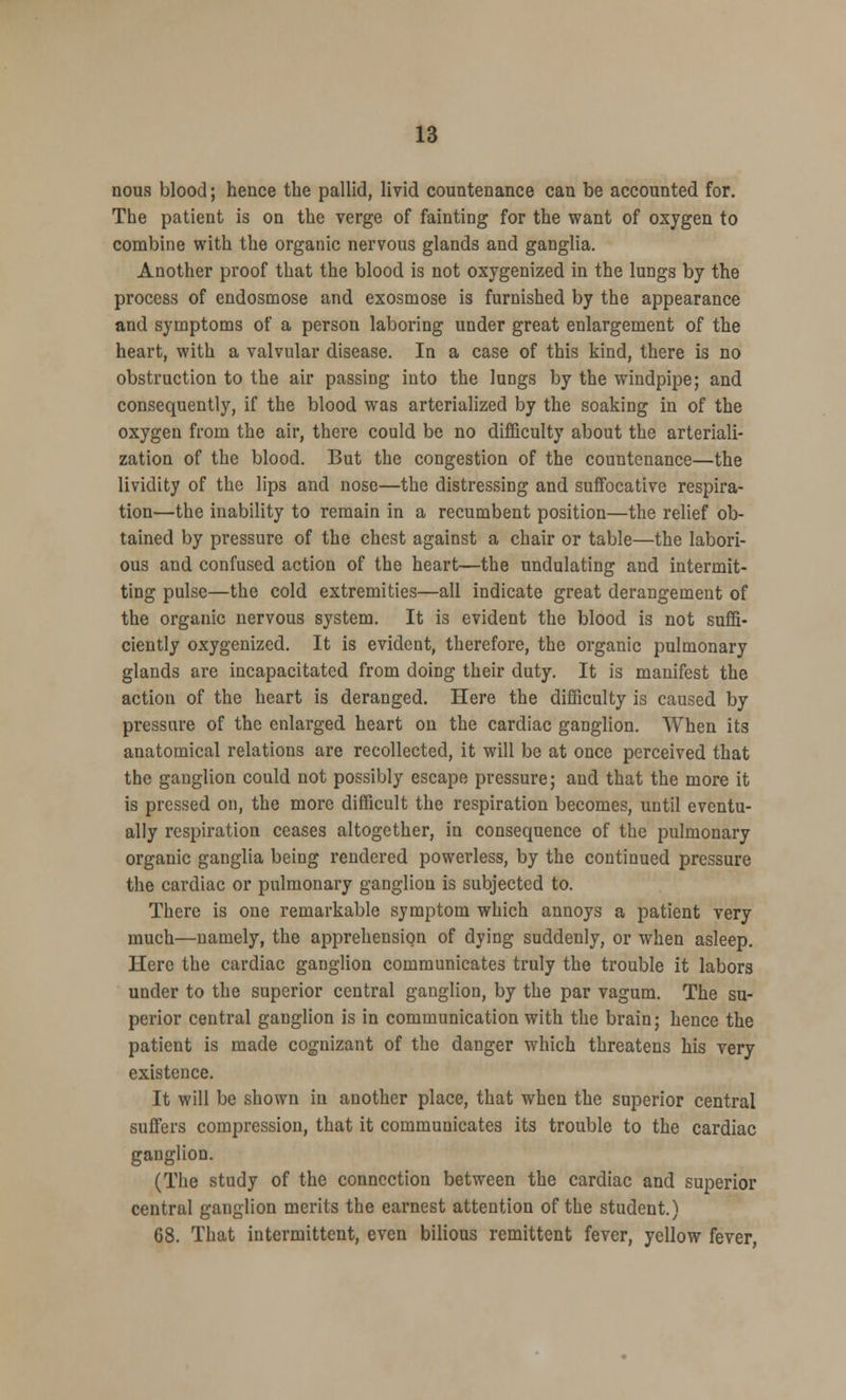nous blood; hence the pallid, livid countenance can be accounted for. The patient is on the verge of fainting for the want of oxygen to combine with the organic nervous glands and ganglia. Another proof that the blood is not oxygenized in the lungs by the process of endosmose and exosmose is furnished by the appearance and symptoms of a person laboring under great enlargement of the heart, with a valvular disease. In a case of this kind, there is no obstruction to the air passing into the lungs by the windpipe; and consequently, if the blood was arterialized by the soaking in of the oxygen from the air, there could be no difficulty about the arteriali- zation of the blood. But the congestion of the countenance—the lividity of the lips and nose—the distressing and suffocative respira- tion—the inability to remain in a recumbent position—the relief ob- tained by pressure of the chest against a chair or table—the labori- ous and confused action of the heart—the undulating and intermit- ting pulse—the cold extremities—all indicate great derangement of the organic nervous system. It is evident the blood is not suffi- ciently oxygenized. It is evident, therefore, the organic pulmonary glands are incapacitated from doing their duty. It is manifest the action of the heart is deranged. Here the difficulty is caused by pressure of the enlarged heart on the cardiac ganglion. When its anatomical relations are recollected, it will be at once perceived that the ganglion could not possibly escape pressure; and that the more it is pressed on, the more difficult the respiration becomes, until eventu- ally respiration ceases altogether, in consequence of the pulmonary organic ganglia being rendered powerless, by the continued pressure the cardiac or pulmonary ganglion is subjected to. There is one remarkable symptom which annoys a patient very much—namely, the apprehension of dying suddenly, or when asleep. Here the cardiac ganglion communicates truly the trouble it labors under to the superior central ganglion, by the par vagum. The su- perior central ganglion is in communication with the brain; hence the patient is made cognizant of the danger which threatens his very existence. It will be shown in another place, that when the superior central suffers compression, that it communicates its trouble to the cardiac ganglion. (The study of the connection between the cardiac and superior central ganglion merits the earnest attention of the student.) 68. That intermittent, even bilious remittent fever, yellow fever,