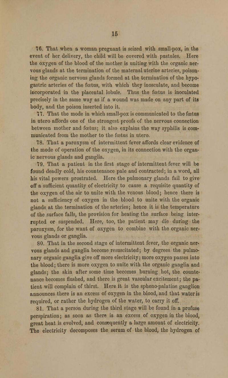 76. That when a woman pregnant is seized with small-pox, in the event of her delivery, the child will be covered with pustules. Here the oxygen of the blood of the mother is uniting with the organic ner- vous glands at the termination of the maternal uterine arteries, poison- ing the organic nervous glands formed at the termination of the hypo- gastric arteries of the foetus, with which they inosculate, and become incorporated in the placental lobule. Thus the foetus is inoculated precisely in the same way as if a wound was made on any part of its body, and the poison inserted into it. 77. That the mode in which small-pox is communicated to the foetus in utero affords one of the strongest proofs of the nervous connection between mother and foetus; it also explains the way syphilis is com- municated from the mother to the foetus in utero. 78. That a paroxysm of intermittent fever affords clear evidence of the mode of operation of the oxygen, in its connection with the organ- ic nervous glands and ganglia. 79. That a patient in the first stage of intermittent fever will be found deadly cold, his countenance pale and contracted; in a word, all his vital powers prostrated. Here the pulmonary glands fail to give off a sufficient quantity of electricity to cause a requisite quantity of the oxygen of the air to unite with the venous blood; hence there is not a sufficiency of oxygen in the blood to unite with the organic glands at the termination of the arteries; hence it is the temperature of the surface falls, the provision for heating the surface being inter- rupted or suspended. Here, too, the patient may die during the paroxysm, for the want of oxygen to combine with the organic ner- vous glands or ganglia. 80. That in the second stage of intermittent fever, the organic ner- vous glands and ganglia become resuscitated; by degrees the pulmo- nary organic ganglia give off more electricity; more oxygen passes into the blood; there is more oxygen to unite with the organic ganglia and glands; the skin after some time becomes burning hot, the counte- nance becomes flushed, and there is great vascular excitement; the pa- tient will complain of thirst. Here it is the spheno-palatiue ganglion announces there is an excess of oxygen in the blood, and that water is required, or rather the hydrogen of the water, to carry it off. 81. That a person during the third stage will be found in a profuse perspiration; as soon as there is an excess of oxygen in the blood, great heat is evolved, and consequently a large amount of electricity. The electricity decomposes the serum of the blood, the hydrogen of
