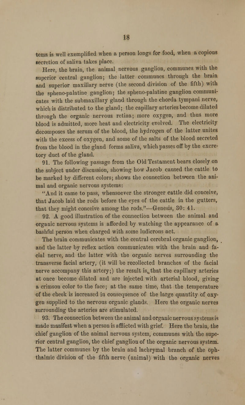 terns is well exemplified when a person longs for food, when a copious secretion of saliva takes place. Here, the brain, the animal nervous ganglion, communes with the superior central ganglion; the latter communes through the brain and superior maxillary nerve (the second division of the fifth) with the sphenopalatine ganglion; the spheno-palatine ganglion communi- cates with the submaxillary gland through the chorda tympani nerve, which is distributed to the gland; the capillary arteries become dilated through the organic nervous retina; more oxygen, and thus more blood is admitted, more heat aud electricity evolved. The electricity decomposes the serum of the blood, the hydrogen of the latter unites with the excess of oxygen, and some of the salts of the blood secreted from the blood in the gland forms saliva, which passes off by the excre- tory duct of the gland. 91. The following passage from the Old Testament bears closely on the subject under discussion, showing how Jacob caused the cattle to be marked by different colors; shows the connection between the ani- mal and organic nervous systems: And it came to pass, whensoever the stronger cattle did conceive, that Jacob laid the rods before the eyes of the cattle in the gutters, that they might conceive among the rods.—Genesis, 30: 41. 92. A good illustration of the connection between the animal and organic nervous systems is afforded by watching the appearance of a bashful person when charged with some ludicrous act. The brain communicates with the central cerebral organic ganglion, and the latter by reflex action communicates with the brain and fa- cial nerve, and the latter with the organic nerves surrounding the transverse facial artery, (it will be recollected branches of the facial nerve accompany this artery;) the result is,,that the capillary arteries at once become dilated and are injected with arterial blood, giving a crimson color to the face; at the same time, that the temperature of the cheek is increased in consequence of the large quantity of oxy- gen supplied to the nervous organic glands. Here the organic nerves surrounding the arteries are stimulated. 93. The connection between the animal and organic nervous systems is made manifest when a person is afflicted with grief. Here the brain, the chief ganglion of the animal nervous system, communes with the supe- rior central ganglion, the chief ganglion of the organic nervous system. The latter communes by the brain and lachrymal branch of the oph- thalmic division of the fifth nerve (animal) with the organic nerves