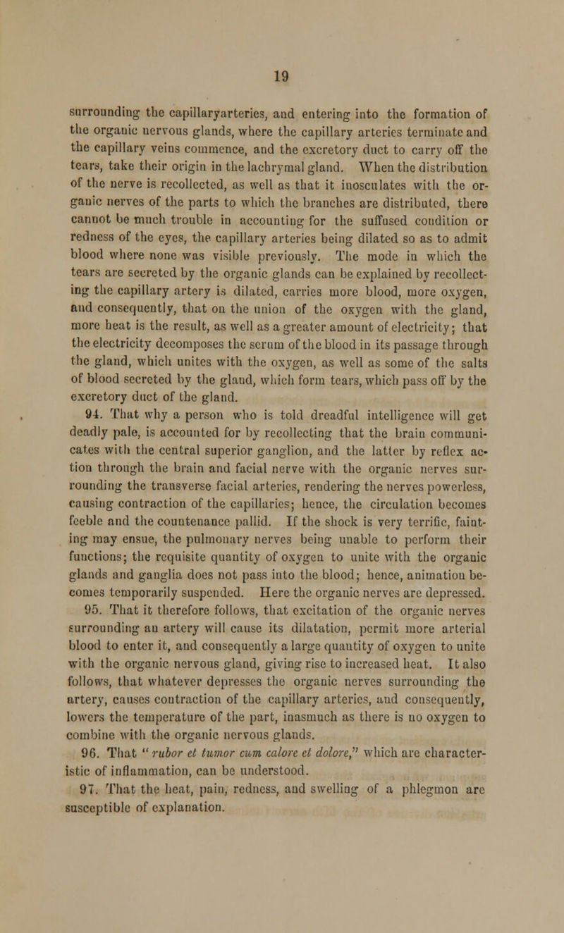 surrounding the capillaryarteries, and entering into the formation of the orgauic nervous glands, where the capillary arteries terminate and the capillary veins commence, and the excretory duct to carry off the tears, take their origin in the lachrymal gland. When the distribution of the nerve is recollected, as well as that it inosculates with the or- gauic nerves of the parts to which the branches are distributed, there cannot be much trouble in accounting for the suffused condition or redness of the eyes, the capillary arteries being dilated so as to admit blood where none was visible previously. The mode in which the tears are secreted by the organic glands can be explained by recollect- ing the capillary artery ia dilated, carries more blood, more oxygen, and consequently, that on the union of the oxygen with the gland, more heat is the result, as well as a greater amount of electricity; that the electricity decomposes the scrum of the blood in its passage through the gland, which unites with the oxygen, as well as some of the salts of blood secreted by the glaud, which form tears, which pass off by the excretory duct of the gland. 9i. That why a person who is told dreadful intelligence will get deadly pale, is accounted for by recollecting that the braiu communi- cates with the central superior ganglion, and the latter by reflex ac- tion through the brain and facial nerve with the orgauic nerves sur- rounding the transverse facial arteries, rendering the nerves powerless, causing contraction of the capillaries; hence, the circulation becomes feeble and the countenance pallid. If the shock is very tcrriGc, faint- ing may ensue, the pulmonary nerves being unable to perform their functions; the requisite quantity of oxygen to unite with the organic glands and ganglia does not pass into the blood; hence, animation be- comes temporarily suspended. Here the organic nerves arc depressed. 95. That it therefore follows, that excitation of the organic nerves surrounding an artery will cause its dilatation, permit more arterial blood to enter it, and consequently a large quantity of oxygen to unite with the organic nervous gland, giving rise to increased heat. It also follows, that whatever depresses the organic nerves surrounding the artery, causes contraction of the capillary arteries, aud consequently, lowers the temperature of the part, inasmuch as there is no oxygen to combine with the organic nervous glands. 96. That  rubor ct tumor cum calore ct dolore, which are character- istic of inflammation, can be understood. 97. That the heat, pain, redness, aud swelling of a phlegmon are susceptible of explanation.