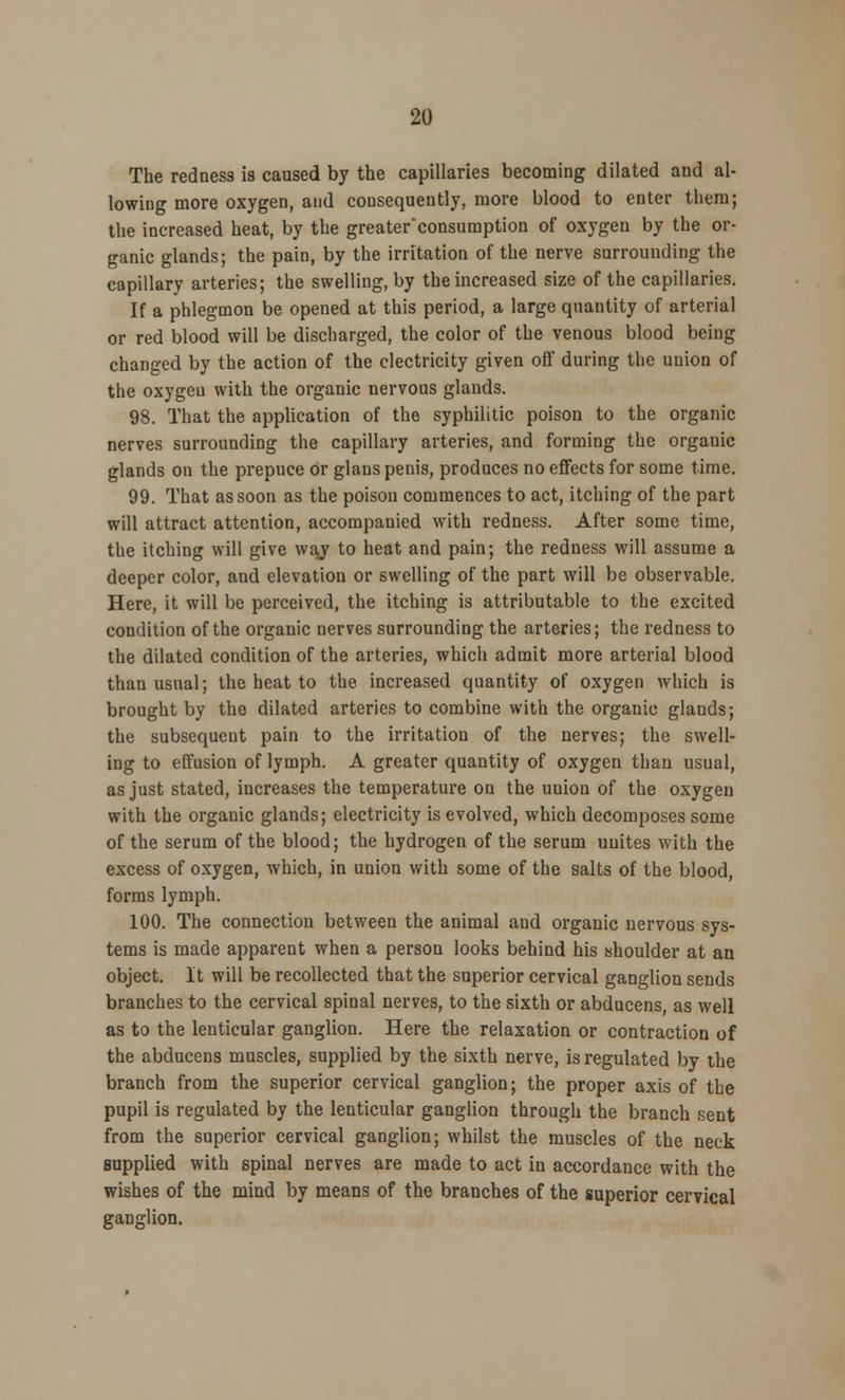 The redness is caused by the capillaries becoming dilated and al- lowing more oxygen, and consequently, more blood to enter them; the increased heat, by the greaterconsumption of oxygen by the or- ganic glands; the pain, by the irritation of the nerve surrounding the capillary arteries; the swelling, by the increased size of the capillaries. If a phlegmon be opened at this period, a large quantity of arterial or red blood will be discharged, the color of the venous blood being changed by the action of the electricity given off during the union of the oxygen with the organic nervous glands. 98. That the application of the syphilitic poison to the organic nerves surrounding the capillary arteries, and forming the organic glands on the prepuce Or glans penis, produces no effects for some time. 99. That as soon as the poison commences to act, itching of the part will attract attention, accompanied with redness. After some time, the itching will give way to heat and pain; the redness will assume a deeper color, and elevation or swelling of the part will be observable. Here, it will be perceived, the itching is attributable to the excited condition of the organic nerves surrounding the arteries; the redness to the dilated condition of the arteries, which admit more arterial blood than usual; the heat to the increased quantity of oxygen which is brought by the dilated arteries to combine with the organic glands; the subsequent pain to the irritation of the nerves; the swell- ing to effusion of lymph. A greater quantity of oxygen than usual, as just stated, increases the temperature on the union of the oxygen with the organic glands; electricity is evolved, which decomposes some of the serum of the blood; the hydrogen of the serum unites with the excess of oxygen, which, in union with some of the salts of the blood, forms lymph. 100. The connection between the animal and organic nervous sys- tems is made apparent when a person looks behind his shoulder at an object. It will be recollected that the superior cervical ganglion sends branches to the cervical spinal nerves, to the sixth or abducens, as well as to the lenticular ganglion. Here the relaxation or contraction of the abducens muscles, supplied by the sixth nerve, is regulated by the branch from the superior cervical ganglion; the proper axis of the pupil is regulated by the lenticular ganglion through the branch sent from the superior cervical ganglion; whilst the muscles of the neck supplied with spinal nerves are made to act in accordance with the wishes of the mind by means of the branches of the superior cervical ganglion.