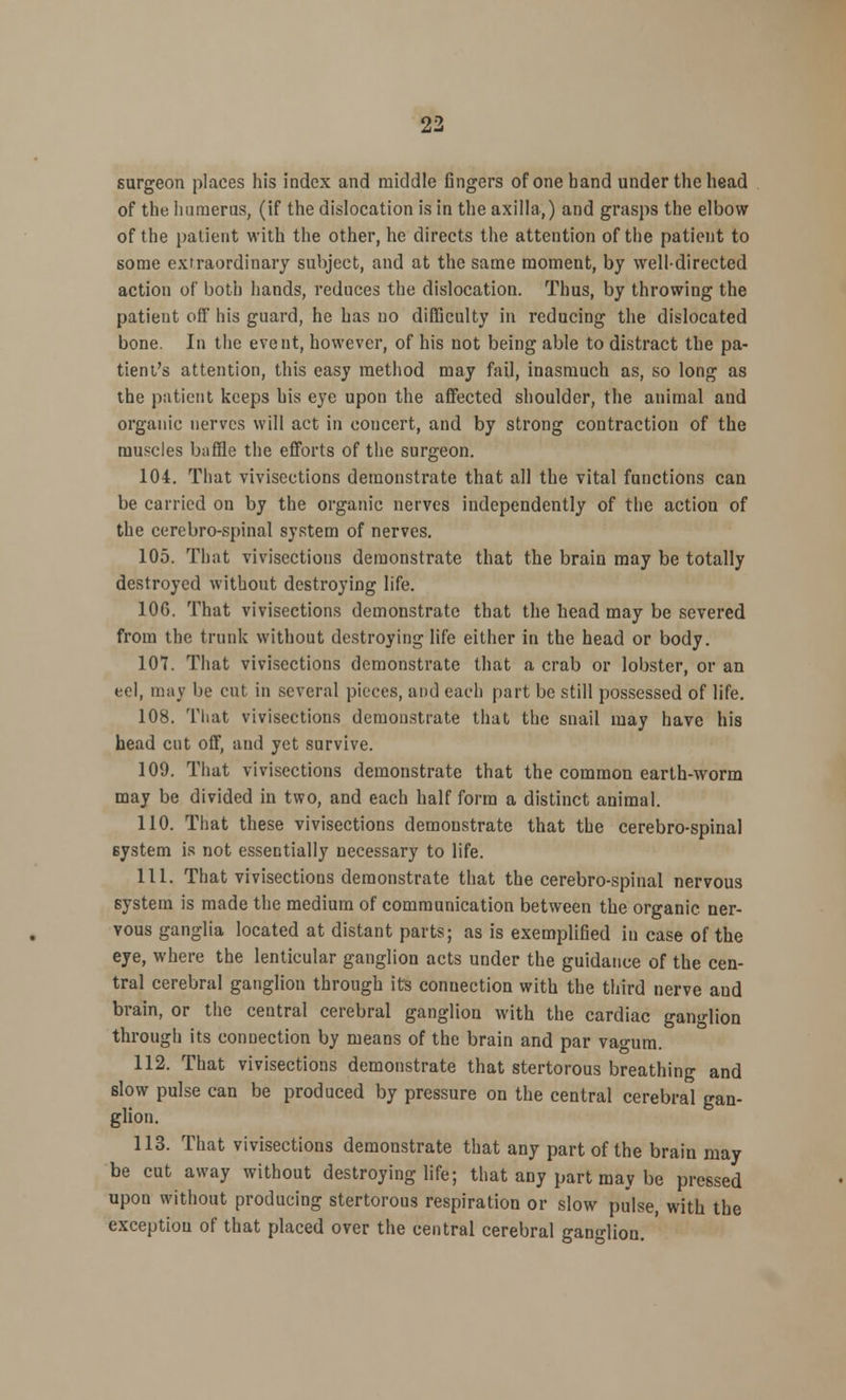 surgeon places his index and middle fingers of one hand under the head of the humerus, (if the dislocation is in the axilla,) and grasps the elbow of the patient with the other, he directs the attention of the patient to some extraordinary subject, and at the same moment, by well-directed action of both hands, reduces the dislocation. Thus, by throwing the patient off his guard, he has no difficulty in reducing the dislocated bone. In the event, however, of his not being able to distract the pa- tient's attention, this easy method may fail, inasmuch as, so long as the patient keeps his eye upon the affected shoulder, the animal and organic nerves will act in concert, and by strong contraction of the muscles baffle the efforts of the surgeon. 104. That vivisections demonstrate that all the vital functions can be carried on by the organic nerves independently of the action of the cerebro-spinal system of nerves. 105. That vivisections demonstrate that the brain may be totally destroyed without destroying life. 10G. That vivisections demonstrate that the head may be severed from the trunk without destroying life either in the head or body. 107. That vivisections demonstrate that a crab or lobster, or an eel, may be cut in several pieces, and each part be still possessed of life. 108. That vivisections demonstrate that the snail may have his head cut off, and yet survive. 109. That vivisections demonstrate that the common earth-worm may be divided in two, and each half form a distinct animal. 110. That these vivisections demonstrate that the cerebro-spinal system is not essentially necessary to life. 111. That vivisections demonstrate that the cerebro-spinal nervous system is made the medium of communication between the organic ner- vous ganglia located at distant parts; as is exemplified iu case of the eye, where the lenticular ganglion acts under the guidance of the cen- tral cerebral ganglion through its connection with the third nerve and brain, or the central cerebral ganglion with the cardiac ganglion through its connection by means of the brain and par va<mm. 112. That vivisections demonstrate that stertorous breathing and slow pulse can be produced by pressure on the central cerebral gan- glion. 113. That vivisections demonstrate that any part of the brain may be cut away without destroying life; that any part may be pressed upon without producing stertorous respiration or slow pulse, with the exception of that placed over the central cerebral ganglion.
