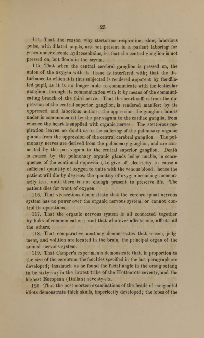 114. That the reason why stertorous respiration, slow, laborious pulse, with dilated pupils, are not present in a patient laboring for years under chronic hydrocephalus, is, that the central ganglion is not pressed on, but floats in the serum. 115. That when the central cerebral ganglion is pressed on, the union of the oxygen with its tissue is interfered with; that the dis- turbance to which it is thus subjected is rendered apparent by the dila- ted pupil, as it is no longer able to communicate with the lenticular ganglion, through its communication with it by means of the communi- cating branch oi the third nerve. That the heart suffers from the op- pression of the central superior ganglion, is rendered manifest by its oppressed and laborious action; the oppression the ganglion labors under is communicated by the par vagura to the cardiac ganglia, from whence the heart is supplied with organic nerves. The stertorous res- piration leaves no doubt as to the suffering of the pulmonary organic glands from the oppression of the central cerebral ganglion. The pul- monary nerves are derived from the pulmoDary ganglion, and are con- nected by the par vagum to the central superior ganglion. Death is caused by the pulmonary organic glands being unable, in conse- quence of the continued oppression, to give off electricity to cause a sufficient quantity of oxygeu to unite with the venous blood: hence the patient will die by degrees; the quantity of oxygen becoming moment- arily less, until there is not enough present to preserve life. The patient dies for want of oxygen. 116. That vivisections demonstrate that the cerebrospinal nervous system has no power over the organic nervous system, or cannot con- trol its operations. 117. That the organic nervous system is all connected together by links of communication; and that whatever affects one, affects all the others. 118. That comparative anatomy demonstrates that reason, judg- ment, and volition are located in the brain, the principal organ of the animal nervous system. 119. That Camper's experiments demonstrate that, in proportion to the size of the cerebrum, the faculties specified in the last paragraph are developed; inasmuch as he found the facial angle in the orangoutang to be sixty-six; in the lowest tribe of the Hottentots seventy, and the highest European (Italian) seventy-six. 120. That the post-mortem examinations of the heads of congenital idiots demonstrate thick skulls, imperfectly developed; the lobes of the