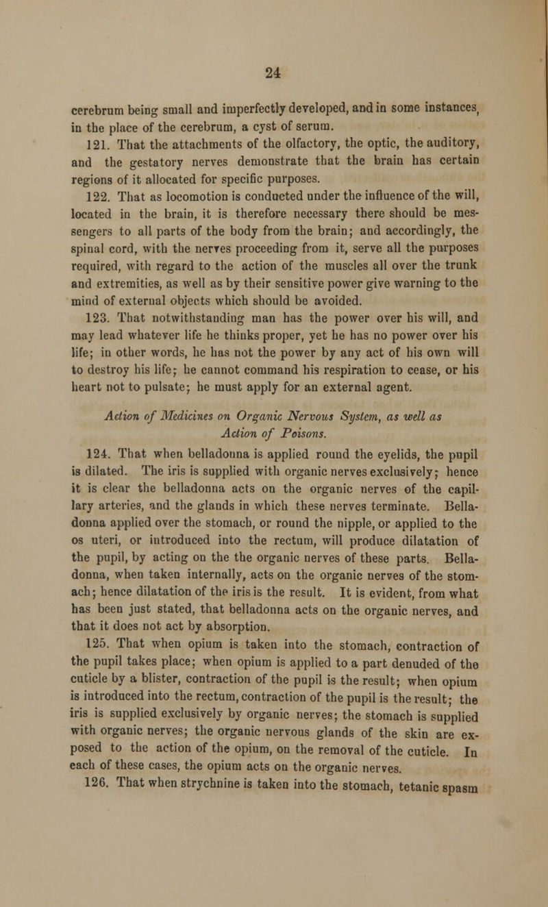 cerebrum being small and imperfectly developed, and in some instances, in the place of the cerebrum, a cyst of serum. 121. That the attachments of the olfactory, the optic, the auditory, and the gestatory nerves demonstrate that the brain has certain regions of it allocated for specific purposes. 122. That as locomotion is conducted under the influence of the will, located in the brain, it is therefore necessary there should be mes- sengers to all parts of the body from the brain; and accordingly, the spinal cord, with the nerves proceeding from it, serve all the purposes required, with regard to the action of the muscles all over the trunk and extremities, as well as by their sensitive power give warning to the mind of external objects which should be avoided. 123. That notwithstanding man has the power over his will, and may lead whatever life he thinks proper, yet he has no power over his life; in other words, he has not the power by any act of his own will to destroy his life; he cannot command his respiration to cease, or his heart not to pulsate; he must apply for an external agent. Action of Medicines on Organic Nervous System, as well as Action of Poisons. 124. That when belladonna is applied round the eyelids, the pupil is dilated. The iris is supplied with organic nerves exclusively; hence it is clear the belladonna acts on the organic nerves of the capil- lary arteries, and the glands in which these nerves terminate. Bella- donna applied over the stomach, or round the nipple, or applied to the os uteri, or introduced into the rectum, will produce dilatation of the pupil, by acting on the the organic nerves of these parts. Bella- donna, when taken internally, acts on the organic nerves of the stom- ach; hence dilatation of the iris is the result. It is evident, from what has been just stated, that belladonna acts on the organic nerves, and that it does not act by absorption. 125. That when opium is taken into the stomach, contraction of the pupil takes place; when opium is applied to a part denuded of the cuticle by a blister, contraction of the pupil is the result; when opium is introduced into the rectum, contraction of the pupil is the result; the iris is supplied exclusively by organic nerves; the stomach is supplied with organic nerves; the organic nervous glands of the skin are ex- posed to the action of the opium, on the removal of the cuticle. In each of these cases, the opium acts on the organic nerves. 126. That when strychnine is taken into the stomach, tetanic spasm