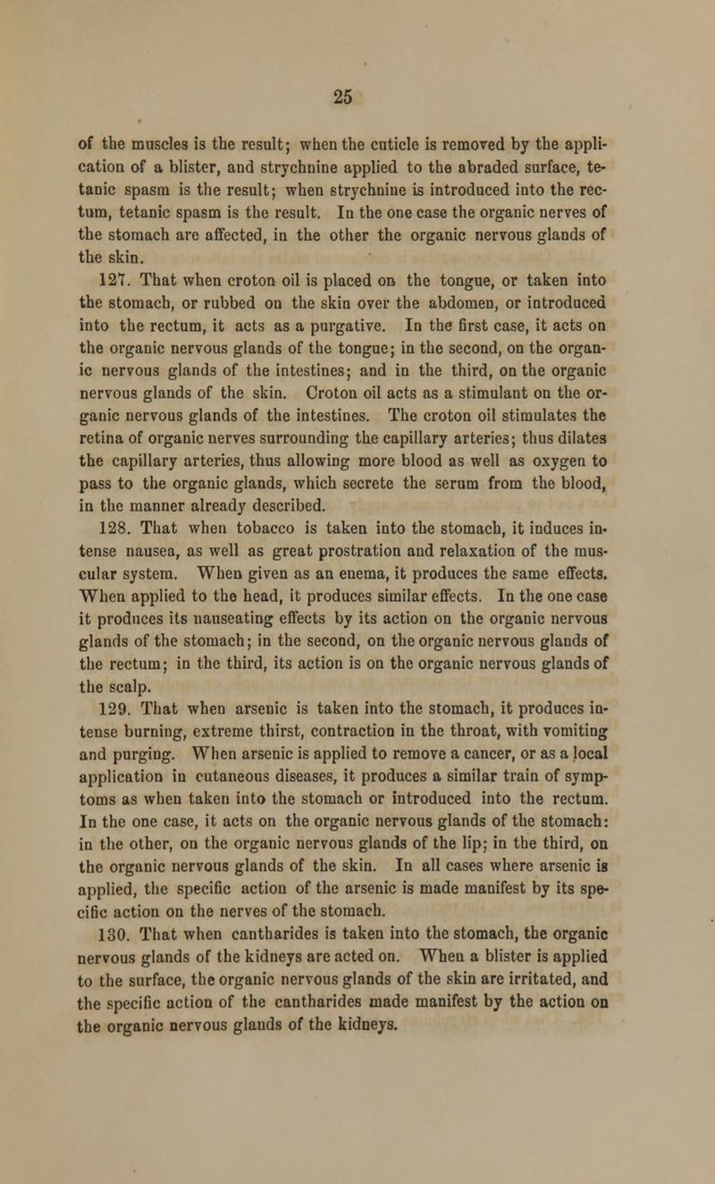 of the muscles is the result; when the cnticle is removed by the appli- cation of a blister, and strychnine applied to the abraded surface, te- tanic spasm is the result; when strychnine is introduced into the rec- tum, tetanic spasm is the result. In the one case the organic nerves of the stomach are affected, in the other the organic nervous glands of the skin. 127. That when croton oil is placed on the tongue, or taken into the stomach, or rubbed on the skin over the abdomen, or introduced into the rectum, it acts as a purgative. In the first case, it acts on the organic nervous glands of the tongue; in the second, on the organ- ic nervous glands of the intestines; and in the third, on the organic nervous glands of the skin. Croton oil acts as a stimulant on the or- ganic nervous glands of the intestines. The croton oil stimulates the retina of organic nerves surrounding the capillary arteries; thus dilates the capillary arteries, thus allowing more blood as well as oxygen to pass to the organic glands, which secrete the serum from the blood, in the manner already described. 128. That when tobacco is taken into the stomach, it induces in- tense nausea, as well as great prostration and relaxation of the mus- cular system. When given as an enema, it produces the same effects. When applied to the head, it produces similar effects. In the one case it produces its nauseating effects by its action on the organic nervous glands of the stomach; in the second, on the organic nervous glands of the rectum; in the third, its action is on the organic nervous glands of the scalp. 129. That when arsenic is taken into the stomach, it produces in- tense burning, extreme thirst, contraction in the throat, with vomiting and purging. When arsenic is applied to remove a cancer, or as a local application in cutaneous diseases, it produces a similar train of symp- toms as when taken into the stomach or introduced into the rectum. In the one case, it acts on the organic nervous glands of the stomach: in the other, on the organic nervous glands of the lip; in the third, on the organic nervous glands of the skin. In all cases where arsenic is applied, the specific action of the arsenic is made manifest by its spe- cific action on the nerves of the stomach. 130. That when cantharides is taken into the stomach, the organic nervous glands of the kidneys are acted on. When a blister is applied to the surface, the organic nervous glands of the skin are irritated, and the specific action of the cantharides made manifest by the action on the organic nervous glands of the kidneys.