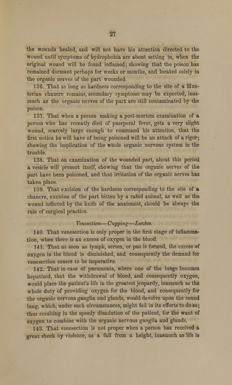 the wounds healed, and will not have his attention directed to the wound until symptoms of hydrophobia are abont setting in, when the original wound will be found inflamed; showing that the poison has remained dormant perhaps for weeks or months, and located solely in the organic nerves of the part wounded. 136. That as long as hardness corresponding to the site of a Hun- terian chancre remains, secondary symptoms may be expected, inas- much as the organic nerves of the part are still contaminated by the poison. 137. That when a person making a post-mortem examination of a person who has recently died of puerperal fever, gets a very slight wound, scarcely large enough to command his attention, that the first notice he will have of being poisoned will be an attack of a rigor; showing the implication of the whole organic nervous system in the trouble. 138. That on examination of the wounded part, about this period a vesicle will present itself, showing that the organic nerves of the part have been poisoned, and that irritation of the organic nerves has taken place. 139. That excision of the hardness corresponding to the site of a chancre, excision of the part bitten by a rabid animal, as well as the wound inflicted by the knife of the anatomist, should be always the rule of surgical practice. Venesection— Cupping—Leeches. 140. That venesection is only proper in the first stage of inflamma- tion, when there is an excess of oxygen in the blood. 141. That as soon as lymph, serum, or pus is formed, the excess of oxygen in the blood is diminished, and consequently the demand for venesection ceases to be imperative. 142. That in case of pneumonia, where one of the lungs becomes hepatized, that the withdrawal of blood, and consequently oxygen, would place the patient's life in the greatest jeopardy, inasmuch as the whole duty of providing oxygen for the blood, and consequently for the organic nervous ganglia and glands, would devolve upon the sonnd lung, which, under such circumstances, might fail in its efforts to do bo; thus resulting in the speedy dissolution of the patient, for the want of oxygen to combine with the organic nervous ganglia and glands. 143. That venesection is not proper when a person has received a great shock by violence, as a fall from a height, inasmuch as life is