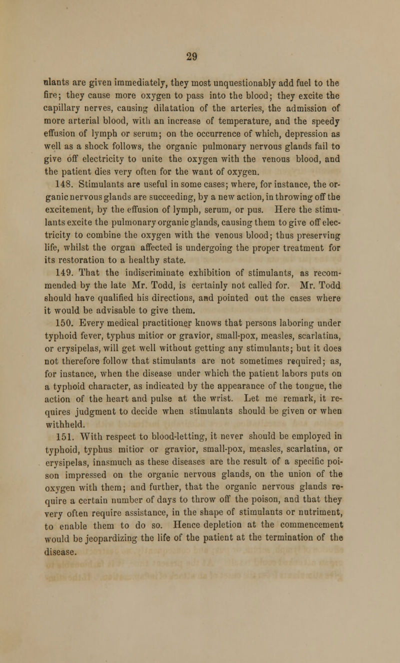 nlants are given immediately, they most unquestionably add fuel to the fire; they cause more oxygen to pass into the blood; they excite the capillary nerves, causing dilatation of the arteries, the admission of more arterial blood, with an increase of temperature, and the speedy effusion of lymph or serum; on the occurrence of which, depression as well as a shock follows, the organic pulmonary nervous glands fail to give off electricity to unite the oxygen with the venous blood, and the patient dies very often for the want of oxygen. 148. Stimulants are useful in some cases; where, for instance, the or- ganic nervous glands are succeeding, by a new action, in throwing off the excitement, by the effusion of lymph, serum, or pus. Here the stimu- lants excite the pulmonary organic glands, causing them to give off elec- tricity to combine the oxygen with the venous blood; thus preserving life, whilst the organ affected is undergoing the proper treatment for its restoration to a healthy state. 149. That the indiscriminate exhibition of stimulants, as recom- mended by the late Mr. Todd, is certainly not called for. Mr. Todd should have qualified his directions, and pointed out the cases where it would be advisable to give them. 150. Every medical practitioner knows that persons laboring under typhoid fever, typhus mitior or gravior, small-pox, measles, scarlatina, or erysipelas, will get well without getting any stimulants; but it does not therefore follow that stimulants are not sometimes required; as, for iustance, when the disease under which the patient labors puts on a typhoid character, as indicated by the appearance of the tongue, the action of the heart and pulse at the wrist. Let me remark, it re- quires judgment to decide when stimulants should be given or when withheld. 151. With respect to blood-letting, it never should be employed in typhoid, typhus mitior or gravior, small-pox, measles, scarlatiua, or erysipelas, inasmuch as these diseases are the result of a specific poi- son impressed on the organic nervous glands, on the union of the oxygen with them; and further, that the organic nervous glands re- quire a certain number of days to throw off the poison, and that they very often require assistance, in the shape of stimulants or nutriment, to enable them to do so. Hence depletion at the commencement would be jeopardizing the life of the patient at the termination of the disease.