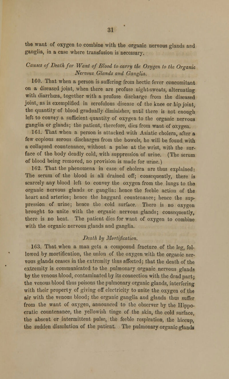 the want of oxygen to combine with the organic nervous glands and ganglia, in a case where transfusiou is necessary. Causes of Death for Want of Blood to carry the Oxygen to the Organic Nervous Glands and Ganglia. 160. That when a person is suffering from hectic fever concomitant on a diseased joint, when there are profuse night-sweats, alternating with diarrhcea, together with a profuse discharge from the diseased joint, as is exemplified in scrofulous disease of the knee or hip joint, the quantity of blood gradually diminishes, until there is not enough left to convey a sufficient quantity of oxygen to the organic nervous ganglia or glands; the patient, therefore, dies from want of oxygen. 161. That when a person is attacked with Asiatic cholera, after a few copious serous discharges from the bowels, he will be found with a collapsed countenance, without a pulse at the wrist, with the sur- face of the body deadly cold, with suppression of urine. (The serum of blood being removed, no provision is made for urine.) 162. That the phenomena in case of cholera are thus explained: The serum of the blood is all drained off; consequently, there is scarcely any blood left to convey the oxygen from the lungs to the organic nervous glands or ganglia: hence the feeble action of the heart and arteries; hence the haggard countenance; hence the sup- pression of urine; hence the cold surface. There is no oxygen brought to unite with the organic nervous glands; consequently, there is no heat. The patient dies for want of oxygen to combine with the organic nervous glands and ganglia. Death by Mortification. 163. That when a man gets a compound fracture of the leg, fol- lowed by mortification, the union of the oxygen with the organic ner- vous glands ceases in the extremity thus affected; that the death of the extremity is communicated to the pulmonary organic nervous glands by the venous blood, contaminated by its connection with the dead part- the venous blood thus poisons the pulmonary organic glands, interfering with their property of giving off electricity to unite the oxygen of the air with the venous blood; the organic ganglia and glands thus suffer from the want of oxygen, announced to the observer by the Hippo- cratic countenance, the yellowish tinge of the skin, the cold surface, the absent or intermittent pulse, the feeble respiration, the hiccup, the sudden dissolution of the patient. The pulmonary organic glands