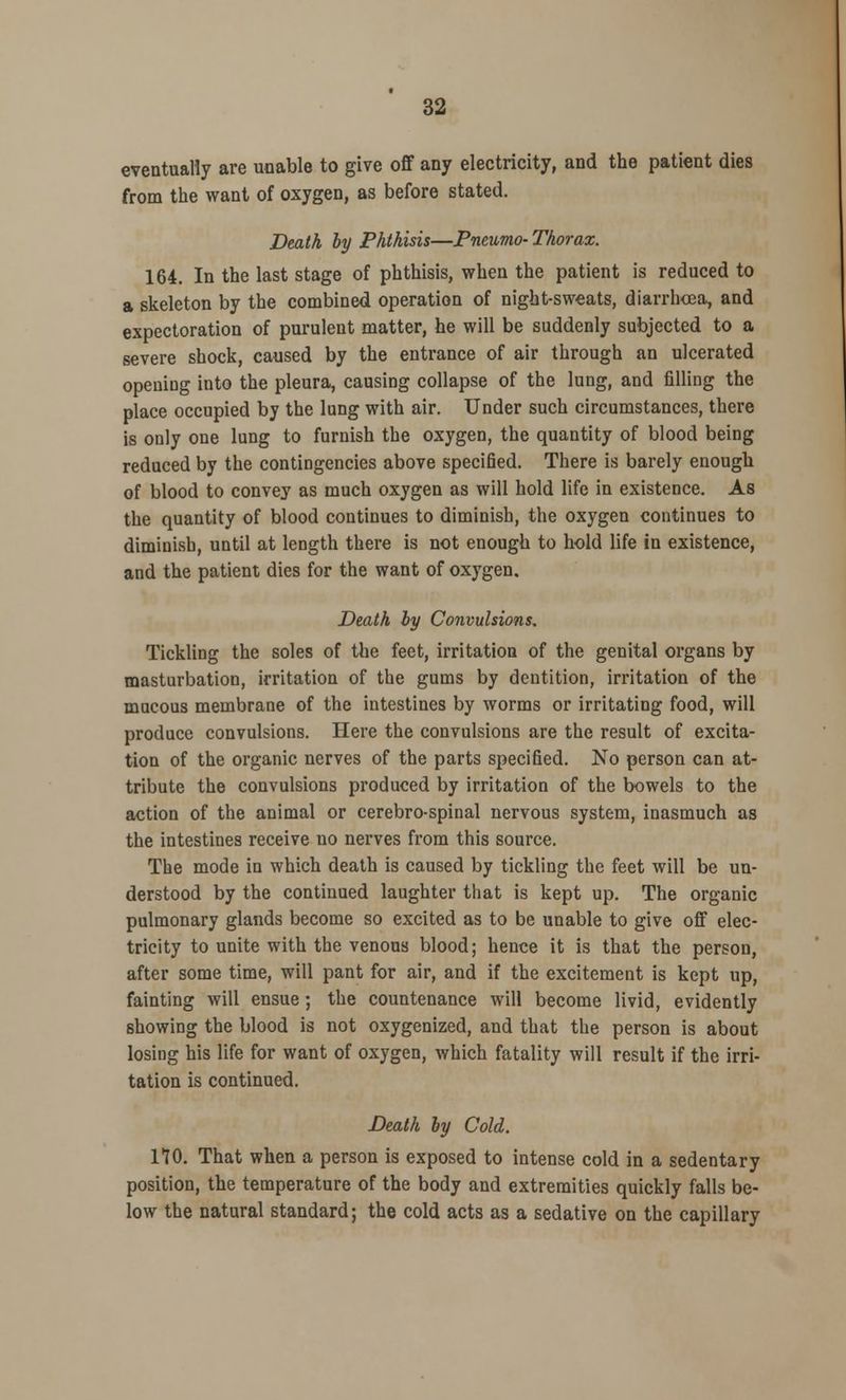 eventually are unable to give off any electricity, and the patient dies from the want of oxygen, as before stated. Death by Phthisis—JPneumo- Thorax. 164. In the last stage of phthisis, when the patient is reduced to a skeleton by the combined operation of night-sweats, diarrhoea, and expectoration of purulent matter, he will be suddenly subjected to a severe shock, caused by the entrance of air through an ulcerated opening into the pleura, causing collapse of the lung, and filling the place occupied by the lung with air. Under such circumstances, there is only one lung to furnish the oxygen, the quantity of blood being reduced by the contingencies above specified. There is barely enough of blood to convey as much oxygen as will hold life in existence. As the quantity of blood continues to diminish, the oxygen continues to diminish, until at length there is not enough to hold life in existence, and the patient dies for the want of oxygen. Death by Convulsions. Tickling the soles of the feet, irritation of the genital organs by masturbation, irritation of the gums by dentition, irritation of the mucous membrane of the intestines by worms or irritating food, will produce convulsions. Here the convulsions are the result of excita- tion of the organic nerves of the parts specified. No person can at- tribute the convulsions produced by irritation of the bowels to the action of the animal or cerebrospinal nervous system, inasmuch as the intestines receive no nerves from this source. The mode in which death is caused by tickling the feet will be un- derstood by the continued laughter that is kept up. The organic pulmonary glands become so excited as to be unable to give off elec- tricity to unite with the venous blood; hence it is that the person, after some time, will pant for air, and if the excitement is kept up, fainting will ensue; the countenance will become livid, evidently showing the blood is not oxygenized, and that the person is about losing his life for want of oxygen, which fatality will result if the irri- tation is continued. Death by Cold. 170. That when a person is exposed to intense cold in a sedentary position, the temperature of the body and extremities quickly falls be- low the natural standard; the cold acts as a sedative on the capillary