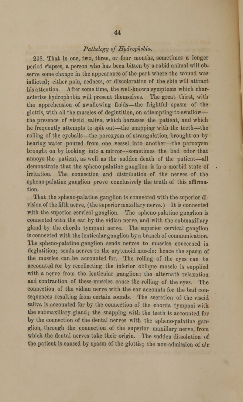 Pathology of Hydrophobia. 208. That in one, two, three, or four months, sometimes a longer period elapses, a person who has been bitten by a rabid animal will ob- serve some change in the appearance of the part where the wound was inflicted; either pain, redness, or discoloration of the skin will attract his attention. After some time, the well-known symptoms which char- acterize hydrophobia will present themselves. The great thirst, with the apprehension of swallowing fluids—the frightful spasm of the glottis, with all the muscles of deglutition, on attempting to swallow— the presence of viscid saliva, which harasses the patient, and which he frequently attempts to spit out—the snapping with the teeth—the rolling of the eyeballs—the paroxysm of strangulation, brought on by hearing water poured from one vessel into another—the paroxysm brought on by looking into a mirror—sometimes the bad odor that annoys the patient, as well as the sudden death of the patient—all demonstrate that the spheno-palatine ganglion is in a morbid state of irritation. The connection and distribution of the nerves of the spheno-palatine ganglion prove conclusively the truth of this affirma- tion. That the sphenopalatine ganglion is connected with the superior di- vision of the fifth nerve, (the superior maxillary nerve.) It is connected with the superior cervical ganglion. The spheno-palatine ganglion is connected with the ear by the vidian nerve, and with the submaxillary gland by the chorda tympani nerve. The superior cervical ganglion is connected with the lenticular ganglion by a branch of communication. The spheno-palatine ganglion sends nerves to muscles concerned in deglutition; sends nerves to the arytenoid muscle: hence the spasm of the muscles can be accounted for. The rolling of the eyes can be accounted for by recollecting the inferior oblique muscle is supplied with a nerve from the lenticular ganglion; the alternate relaxation and contraction of these muscles cause the rolling of the eyes. The connection of the vidian nerve with the ear accounts for the bad con- sequences resulting from certain sounds. The secretion of the viscid saliva is accounted for by the connection of the chorda tympani with the submaxillary gland; the snapping with the teeth is accounted for by the connection of the dental nerves with the spheno-palatine gan- glion, through the connection of the superior maxillary nerve, from which the dental nerves take their origin. The sudden dissolution of the patient is caused by spasm of the glottis; the non-admission of air