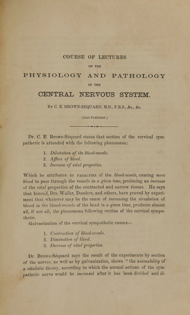 COURSE OP LECTURES ON THE PHYSIOLOGY AND PATHOLOGY OP THE CENTRAL NERVOUS SYSTEM. By C. E. BROWN-SEQUARD, M.D., F.R.S.,.&c, &c. (Just Published.) Dr. C. E Brown-Sequard states that section of the cervical sym- pathetic is attended with the following phenomena: 1. Dilatation of the blood-vessels. 2. Afflux of blood. 3. Increase of vital properties. Which he attributes to paralysis of the blood-vessels, causing more blood to pass through the vessels in a given time, producing an increase of the vital properties of the contracted and narrow tissues. He says that himself, Drs. Waller, Donders, and others, have proved by experi- ment that whatever may be the cause of increasing the circulation of blood in the blood-vessels of the head in a given time, produces almost all, if not all, the phenomena following section of the cervical sympa- thetic. Galvanization of the cervical sympathetic causes— 1. Contraction of blood-vessels. 2. Diminution of blood. 3. Decrease of vital properties. Dr. Brown-Sequard says the result of the experiments by section of the nerves, as well as by galvanization, shows  the unlenability of a vitalistic theory, according to which the normal actions of the sym- pathetic nerve would be increased after it has been divided and di-