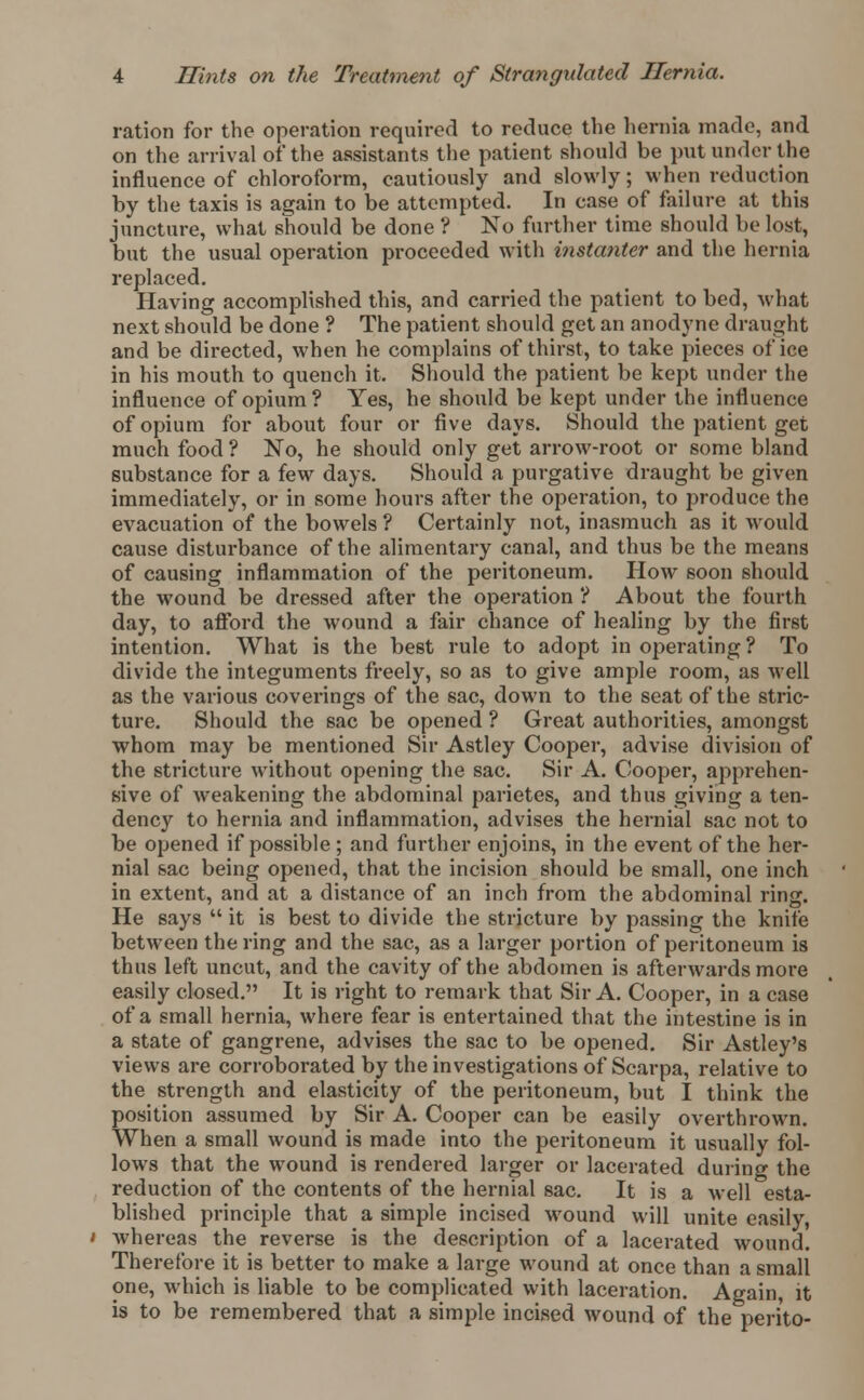 ration for the operation required to reduce the hernia made, and on the arrival of the assistants the patient should be put under the influence of chloroform, cautiously and slowly; when reduction by the taxis is again to be attempted. In case of failure at this juncture, what should be done ? No further time should be lost, but the usual operation proceeded with instanter and the hernia replaced. Having accomplished this, and carried the patient to bed, what next should be done ? The patient should get an anodyne draught and be directed, when he complains of thirst, to take pieces of ice in his mouth to quench it. Should the patient be kept under the influence of opium? Yes, he should be kept under the influence of opium for about four or five days. Should the patient get much food ? No, he should only get arrow-root or some bland substance for a few days. Should a purgative draught be given immediately, or in some hours after the operation, to produce the evacuation of the bowels ? Certainly not, inasmuch as it would cause disturbance of the alimentary canal, and thus be the means of causing inflammation of the peritoneum. How soon should the wound be dressed after the operation ? About the fourth day, to afford the wound a fair chance of healing by the first intention. What is the best rule to adopt in operating ? To divide the integuments freely, so as to give ample room, as well as the various coverings of the sac, down to the seat of the stric- ture. Should the sac be opened ? Great authorities, amongst whom may be mentioned Sir Astley Cooper, advise division of the stricture without opening the sac. Sir A. Cooper, apprehen- sive of weakening the abdominal parietes, and thus giving a ten- dency to hernia and inflammation, advises the hernial sac not to be opened if possible ; and further enjoins, in the event of the her- nial sac being opened, that the incision should be small, one inch in extent, and at a distance of an inch from the abdominal ring. He says  it is best to divide the stricture by passing the knife between the ring and the sac, as a larger portion of peritoneum is thus left uncut, and the cavity of the abdomen is afterwards more easily closed. It is right to remark that Sir A. Cooper, in a case of a small hernia, where fear is entertained that the intestine is in a state of gangrene, advises the sac to be opened. Sir Astley's views are corroborated by the investigations of Scarpa, relative to the strength and elasticity of the peritoneum, but I think the position assumed by Sir A. Cooper can be easily overthrown. When a small wound is made into the peritoneum it usually fol- lows that the wound is rendered larger or lacerated during the reduction of the contents of the hernial sac. It is a well esta- blished principle that a simple incised wound will unite easily, whereas the reverse is the description of a lacerated wound. Therefore it is better to make a large wound at once than a small one, which is liable to be complicated with laceration. Again, it is to be remembered that a simple incised wound of the perito-