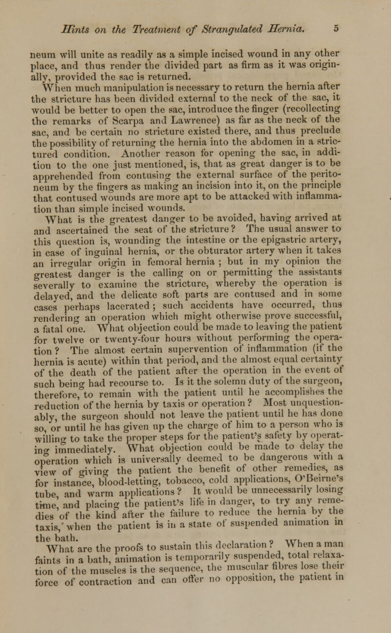 neum will unite as readily as a simple incised wound in any other place, and thus render the divided part as firm as it was origin- ally, provided the sac is returned. When much manipulation is necessary to return the hernia after the stricture has been divided external to the neck of the sac, it would be better to open the sac, introduce the finger (recollecting the remarks of Scarpa and Lawrence) as far as the neck of the sac, and be certain no stricture existed there, and thus preclude the possibility of returning the hernia into the abdomen in a stric- tured condition. Another reason for opening the sac, in addi- tion to the one just mentioned, is, that as great danger is to be apprehended from contusing the external surface of the perito- neum by the fingers as making an incision into it, on the principle that contused wounds are more apt to be attacked with inflamma- tion than simple incised wounds. What is the greatest danger to be avoided, having arrived at and ascertained the seat of the stricture ? The usual answer to this question is, wounding the intestine or the epigastric artery, in case of inguinal hernia, or the obturator artery when it takes an irregular origin in femoral hernia ; but in my opinion the greatest danger is the calling on or permitting the assistants severally to examine the stricture, whereby the operation is delayed, and the delicate soft parts are contused and in some cases perhaps lacerated; such accidents have occurred, thus rendering an operation which might otherwise prove successful, a fatal one. What objection could be made to leaving the patient for twelve or twenty-l'our hours without performing the opera- tion ? The almost certain supervention of inflammation (if the hernia is acute) within that period, and the almost equal certainty of the death of the patient after the operation in the event of such being had recourse to. Is it the solemn duty of the surgeon, therefore^to remain with the patient until he accomplishes the reduction of the hernia by taxis or operation ? Most unquestion- ably, the surgeon should not leave the patient until he has done so, or until he has given up the charge of him to a person who is willing to take the proper steps for the patient's safety by operat- ing immediately. What objection could be made to delay the operation which is universally deemed to be dangerous with a view of giving the patient the benefit of other remedies, as for instance, blood-letting, tobacco, cold applications, O'Beirne's tube and warm applications ? It would be unnecessarily losing time! and placing the patient's life in danger, to try any reme- dies of the kind: after the failure to reduce the hernia by the taxis,' when the patient is in a state of suspended animation in the bath. ,. , . . 0 ,,7-, What are the proofs to sustain this declaration ? When a man faints in a bath, animation is temporarily suspended, total re axa- tion of the muscles is the sequence, the muscular fibres lose their force of contraction and can offer no opposition, the patient in