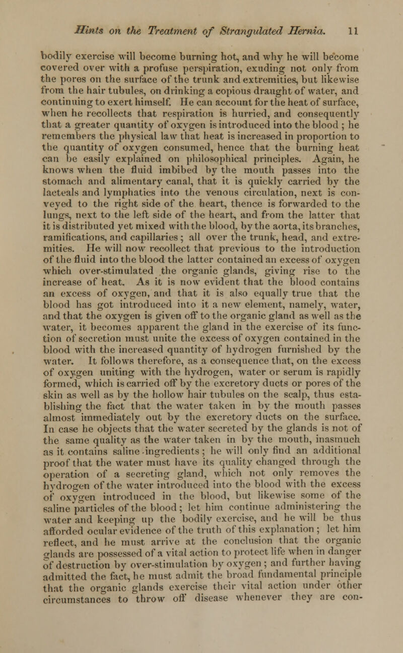 bodily exercise will become burning hot, and why he will become covered over with a profuse perspiration, exuding not only from the pores on the surface of the trunk and extremities, but likewise from the hair tubules, on drinking a copious draught of water, and continuing to exert himself. He can account for the heat of surface, when he recollects that respiration is hurried, and consequently that a greater quantity of oxygen is introduced into the blood ; he remembers the physical law that heat is increased in proportion to the quantity of oxygen consumed, hence that the burning heat can be easily explained on philosophical principles. Again, he knows when the fluid imbibed by the mouth passes into the stomach and alimentary canal, that it is quickly carried by the laeteals and lymphatics into the venous circulation, next is con- veyed to the right side of the heart, thence is forwarded to the lungs, next to the left side of the heart, and from the latter that it is distributed yet mixed with the blood, by the aorta, its branches, ramifications, and capillaries ; all over the trunk, head, and extre- mities. He will now recollect that previous to the introduction of the fluid into the blood the latter contained an excess of oxygen which over-stimulated the organic glands, giving rise to the increase of heat. As it is now evident that the blood contains an excess of oxygen, and that it is also equally true that the blood has got introduced into it a new element, namely, water, and that the oxygen is given off to the organic gland as well as the water, it becomes apparent the gland in the exercise of its func- tion of secretion must unite the excess of oxygen contained in the blood with the increased quantity of hydrogen furnished by the water. It follows therefore, as a consequence that, on the excess of oxygen uniting with the hydrogen, water or serum is rapidly formed, which is carried off by the excretory ducts or pores of the skin as well as by the hollow hair tubules on the scalp, thus esta- blishing the fact that the water taken in by the mouth passes almost immediately out by the excretory ducts on the surface. In case he objects that the water secreted by the glands is not of the same quality as the water taken in by the mouth, inasmuch as it contains saline -ingredients ; he will only find an additional proof that the water must have its quality changed through the operation of a secreting gland, which not only removes the hydrogen of the water introduced into the blood with the excess of oxygen introduced in the blood, but likewise some of the saline particles of the blood; let him continue administering the water and keeping up the bodily exercise, and he will be thus afforded ocular evidence of the truth of this explanation ; let him reflect, and he must arrive at the conclusion that the organic glands are possessed of a vital action to protect life when in danger of destruction by over-stimulation by oxygen ; and further having admitted the fact, he must admit the broad fundamental principle that the organic glands exercise their vital action under other circumstances to throw oft disease whenever they are con-