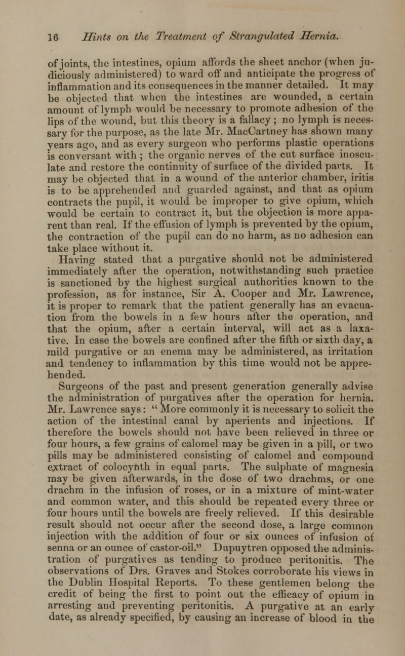 of joints, the intestines, opium affords the sheet anchor (when ju- diciously administered) to ward off and anticipate the progress of inflammation and its consequences in the manner detailed. It may- be objected that when the intestines are wounded, a certain amount of lymph would be necessary to promote adhesion of the lips of the wound, but this theory is a fallacy; no lymph is neces- sary for the purpose, as the late Mr. MacCartney has shown many years a^o, and as every surgeon who performs plastic operations is conversant with ; the organic nerves of the cut surface inoscu- late and restore the continuity of surface of the divided parts. It may be objected that in a wound of the anterior chamber, iritis is to be apprehended and guarded against, and that as opium contracts the pupil, it would be improper to give opium, which would be certain to contract it, but the objection is more appa- rent than real. If the effusion of lymph is prevented by the opium, the contraction of the pupil can do no harm, as no adhesion can take place without it. Having stated that a purgative should not be administered immediately after the operation, notwithstanding such practice is sanctioned by the highest surgical authorities known to the profession, as for instance, Sir A. Cooper and Mr. Lawrence, it is proper to remark that the patient generally has an evacua- tion from the bowels in a few hours after the operation, and that the opium, after a certain interval, will act as a laxa- tive. In case the bowels are confined after the fifth or sixth day, a mild purgative or an enema may be administered, as irritation and tendency to inflammation by this time would not be appre- hended. Surgeons of the past and present genei'ation generally advise the administration of purgatives after the operation for hernia. Mr. Lawrence says:  More commonly it is necessary to solicit the action of the intestinal canal by aperients and injections. If therefore the bowels should not have been relieved in three or four hours, a few grains of calomel may be given in a pill, or two pills may be administered consisting of calomel and compound extract of colocynth in equal parts. The sulphate of magnesia may be given afterwards, in the dose of two drachms, or one drachm in the infusion of roses, or in a mixture of mint-water and common water, and this should be repeated evei-y three or four hours until the bowels are freely relieved. If this desirable result should not occur after the second dose, a large common injection with the addition of four or six ounces of infusion of senna or an ounce of castor-oil. Dupuytren opposed the adminis- tration of purgatives as tending to produce peritonitis. The observations of Drs. Graves and Stokes corroborate his views in the Dublin Hospital Reports. To these gentlemen belong the credit of being the first to point out the efficacy of opium in arresting and preventing peritonitis. A purgative at an early date, as already specified, by causing an increase of blood in the