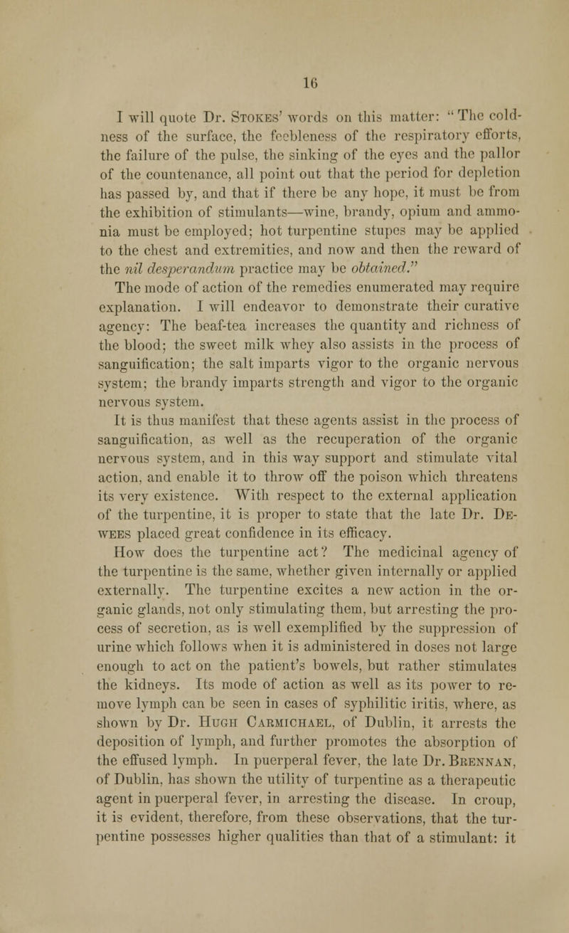 I will quote Dr. Stokes' words on this matter: The cold- ness of the surface, the feebleness of the respiratory efforts, the failure of the pulse, the sinking of the eyes and the pallor of the countenance, all point out that the period for depletion has passed by. and that if there be any hope, it must be from the exhibition of stimulants—wine, brandy, opium and ammo- nia must be employed; hot turpentine stupes may be applied to the chest and extremities, and now and then the reward of the nil desperandum practice may be obtained. The mode of action of the remedies enumerated may require explanation. I will endeavor to demonstrate their curative agency: The beaf-tea increases the quantity and richness of the blood; the sweet milk whey also assists in the process of sanguification; the salt imparts vigor to the organic nervous system; the brandy imparts strength and vigor to the organic nervous system. It is thus manifest that these agents assist in the process of sanguification, as well as the recuperation of the organic nervous system, and in this way support and stimulate vital action, and enable it to throw off the poison which threatens its very existence. With respect to the external application of the turpentine, it is proper to state that the late Dr. De- wees placed great confidence in its efficacy. How does the turpentine act ? The medicinal agency of the turpentine is the same, whether given internally or applied externally. The turpentine excites a new action in the or- ganic glands, not only stimulating them, but arresting the pro- cess of secretion, as is well exemplified by the suppression of urine which follows when it is administered in doses not large enough to act on the patient's bowels, but rather stimulates the kidneys. Its mode of action as well as its power to re- move lymph can be seen in cases of syphilitic iritis, where, as shown by Dr. Hugh Carmichael, of Dublin, it arrests the deposition of lymph, and further promotes the absorption of the effused lymph. In puerperal fever, the late Dr. Brennan, of Dublin, has shown the utility of turpentine as a therapeutic agent in puerperal fever, in arresting the disease. In croup, it is evident, therefore, from these observations, that the tur- pentine possesses higher qualities than that of a stimulant: it