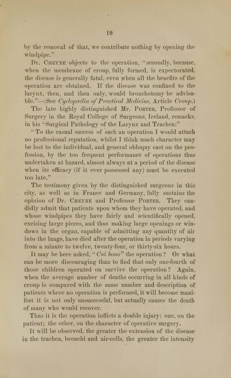 by the removal of that, we contribute nothing by opening the windpipe. Dr. Ciieyne objects to the operation,  secondly, because, when the membrane of croup, fully formed, is expectorated, the disease is generally fatal, even when all the benefits of the operation are obtained. If the disease was confined to the larynx, then, and then only, would bronchotomy be advisa- ble.—(See Cyclopcedia of Practical Medicine, Article Croup.) The late highly distinguished Mr. Porter, Professor of Surgery in the Royal College of Surgeons, Ireland, remarks, in his Surgical Pathology of the Larynx and Trachea:  To the casual success of such an operation I would attach no professional reputation, whilst I think much character may be lost to the individual, and general obloquy cast on the pro- fession, by the too frequent performance of operations thus undertaken at hazard, almost always at a period of the disease when its efficacy (if it ever possessed any) must be executed too late. The testimony given by the distinguished surgeons in this city, as well as in France and Germany, fully sustains the opinion of Dr. Cheyne and Professor Porter. They can- didly admit that patients upon whom they have operated, and whose windpipes they have fairly and scientifically opened, excising large pieces, and thus making large openings or win- dows in the organ, capable of admitting any quantity of air into the lungs, have died after the operation in periods varying from a minute to twelve, twenty-four, or thirty-six hours. It may be here asked,  Cid bono the operation ? Or what can be more discouraging than to find that only one-fourth of those children operated on survive the operation? Again, when the average number of deaths occurring in all kinds of croup is compared with the same number and description of patients where no operation is performed, it will become mani- fest it is not only unsuccessful, but actually causes the death of many who would recover. Thus it is the operation inflicts a double injury: one, on the patient; the other, on the character of operative surgery. It will be observed, the greater the extension of the disease in the trachea, bronchi and air-cells, the greater the intensity