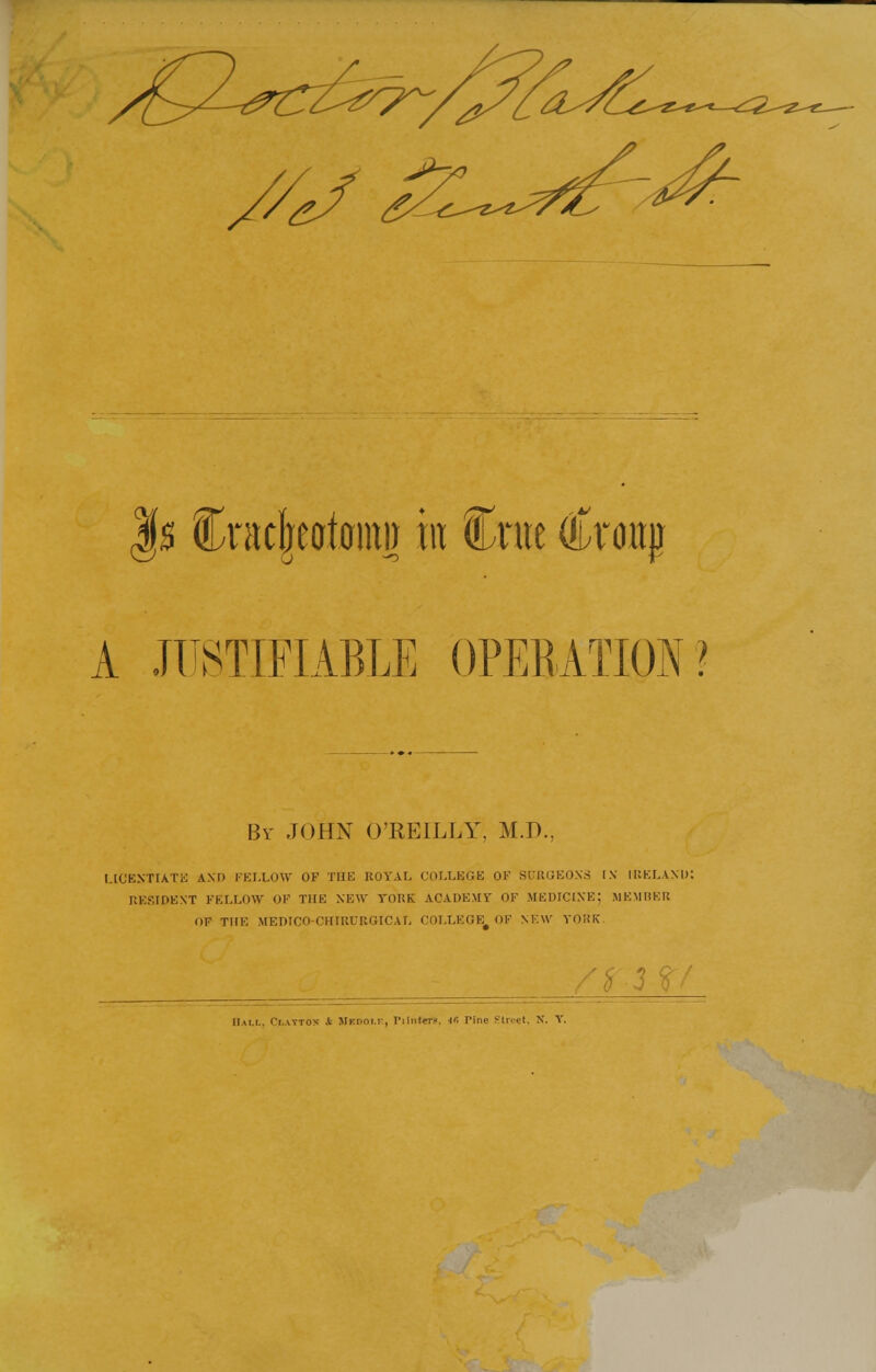 |s Cntcjjeatomi} in Crue Croup A JUSTIFIABLE OPERATION? By JOHN O'REILLY, M.D, LICENTIATE AM) FELLOW OF THE ROYAL COLLEGE OK SURGEONS IN IRKLAM): RESIDENT FELLOW OF THE NEW YORK. ACADEMY OF MEDICINE; MEMBER OF THE MEDICO CHIRURGICAL COLLEGE^ OF NEW YORK Ham.. Clattos It JlK.noi.r, Tiinttr?. 4fi Pine Street, X. Y.